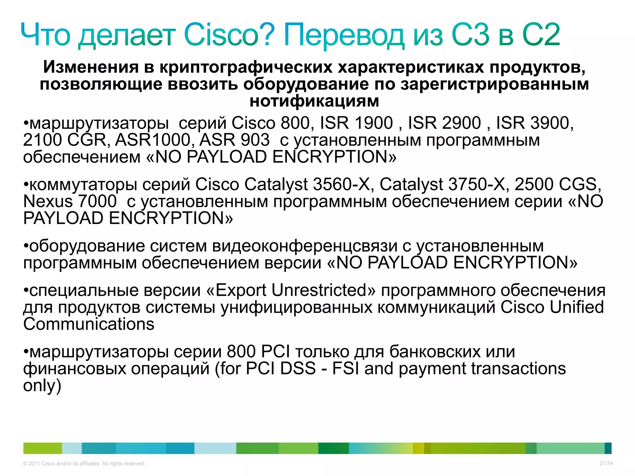 Изменения в криптографических характеристиках продуктов,
  позволяющие ввозить оборудование по зарегистрированным
                        нотификациям
•маршрутизаторы серий Cisco 800, ISR 1900 , ISR 2900 , ISR 3900,
2100 CGR, ASR1000, ASR 903 с установленным программным
обеспечением «NO PAYLOAD ENCRYPTION»
•коммутаторы серий Cisco Catalyst 3560-X, Catalyst 3750-X, 2500 CGS,
Nexus 7000 с установленным программным обеспечением серии «NO
PAYLOAD ENCRYPTION»
•оборудование систем видеоконференцсвязи с установленным
программным обеспечением версии «NO PAYLOAD ENCRYPTION»
•специальные версии «Export Unrestricted» программного обеспечения
для продуктов системы унифицированных коммуникаций Cisco Unified
Communications
•маршрутизаторы серии 800 PCI только для банковских или
финансовых операций (for PCI DSS - FSI and payment transactions
only)



© 2011 Cisco and/or its affiliates. All rights reserved.           21/74
 