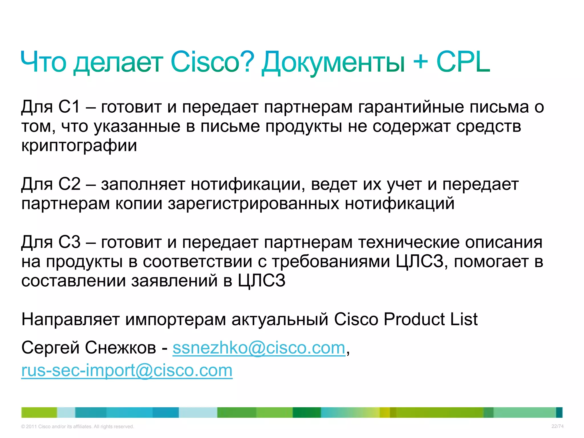 Для C1 – готовит и передает партнерам гарантийные письма о
том, что указанные в письме продукты не содержат средств
криптографии

Для С2 – заполняет нотификации, ведет их учет и передает
партнерам копии зарегистрированных нотификаций

Для С3 – готовит и передает партнерам технические описания
на продукты в соответствии с требованиями ЦЛСЗ, помогает в
составлении заявлений в ЦЛСЗ

Направляет импортерам актуальный Cisco Product List
Сергей Снежков - ssnezhko@cisco.com,
rus-sec-import@cisco.com

© 2011 Cisco and/or its affiliates. All rights reserved.     22/74
 