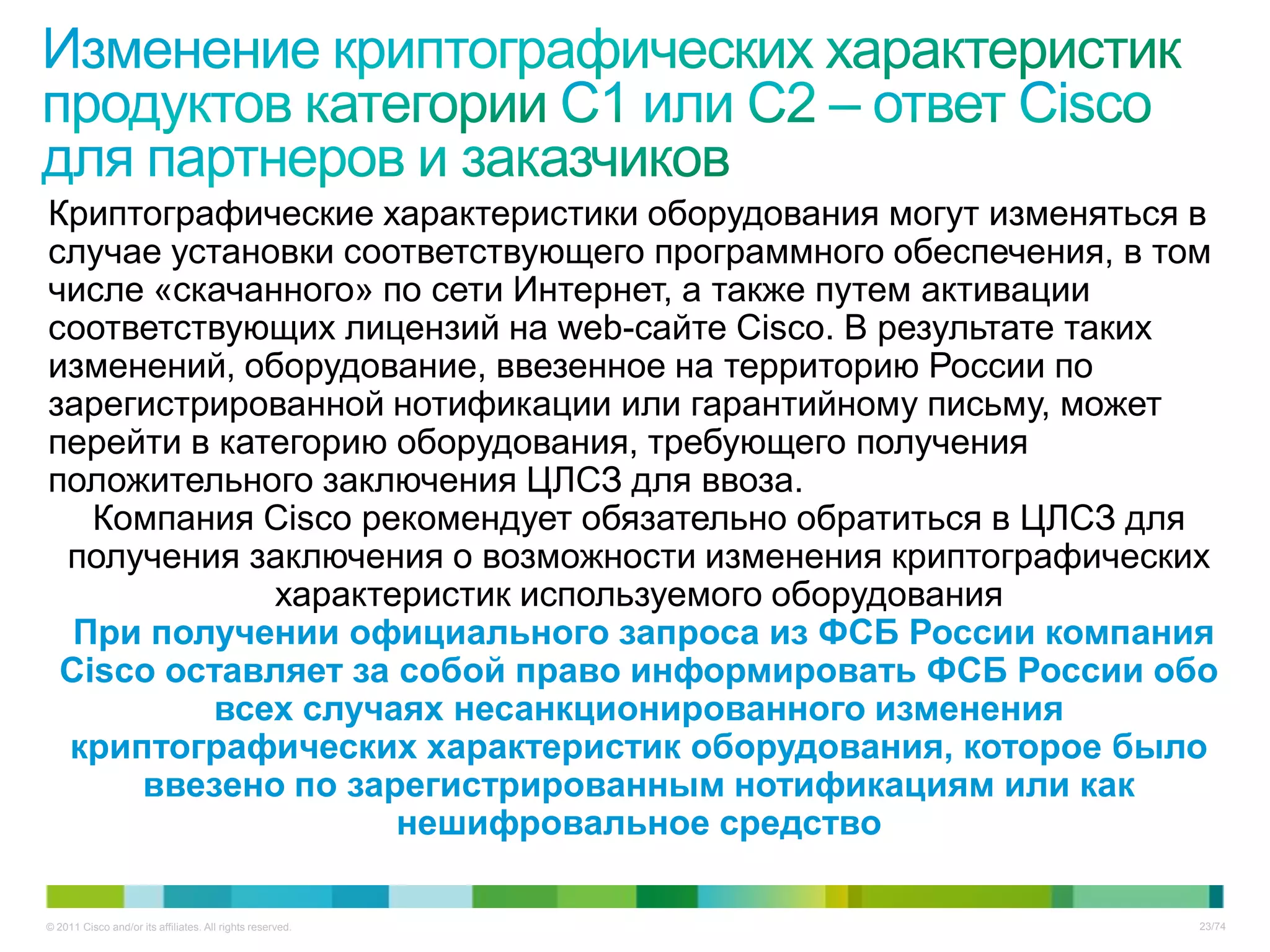 Криптографические характеристики оборудования могут изменяться в
случае установки соответствующего программного обеспечения, в том
числе «скачанного» по сети Интернет, а также путем активации
соответствующих лицензий на web-сайте Cisco. В результате таких
изменений, оборудование, ввезенное на территорию России по
зарегистрированной нотификации или гарантийному письму, может
перейти в категорию оборудования, требующего получения
положительного заключения ЦЛСЗ для ввоза.
   Компания Cisco рекомендует обязательно обратиться в ЦЛСЗ для
 получения заключения о возможности изменения криптографических
             характеристик используемого оборудования
  При получении официального запроса из ФСБ России компания
 Cisco оставляет за собой право информировать ФСБ России обо
          всех случаях несанкционированного изменения
 криптографических характеристик оборудования, которое было
     ввезено по зарегистрированным нотификациям или как
                    нешифровальное средство

© 2011 Cisco and/or its affiliates. All rights reserved.       23/74
 