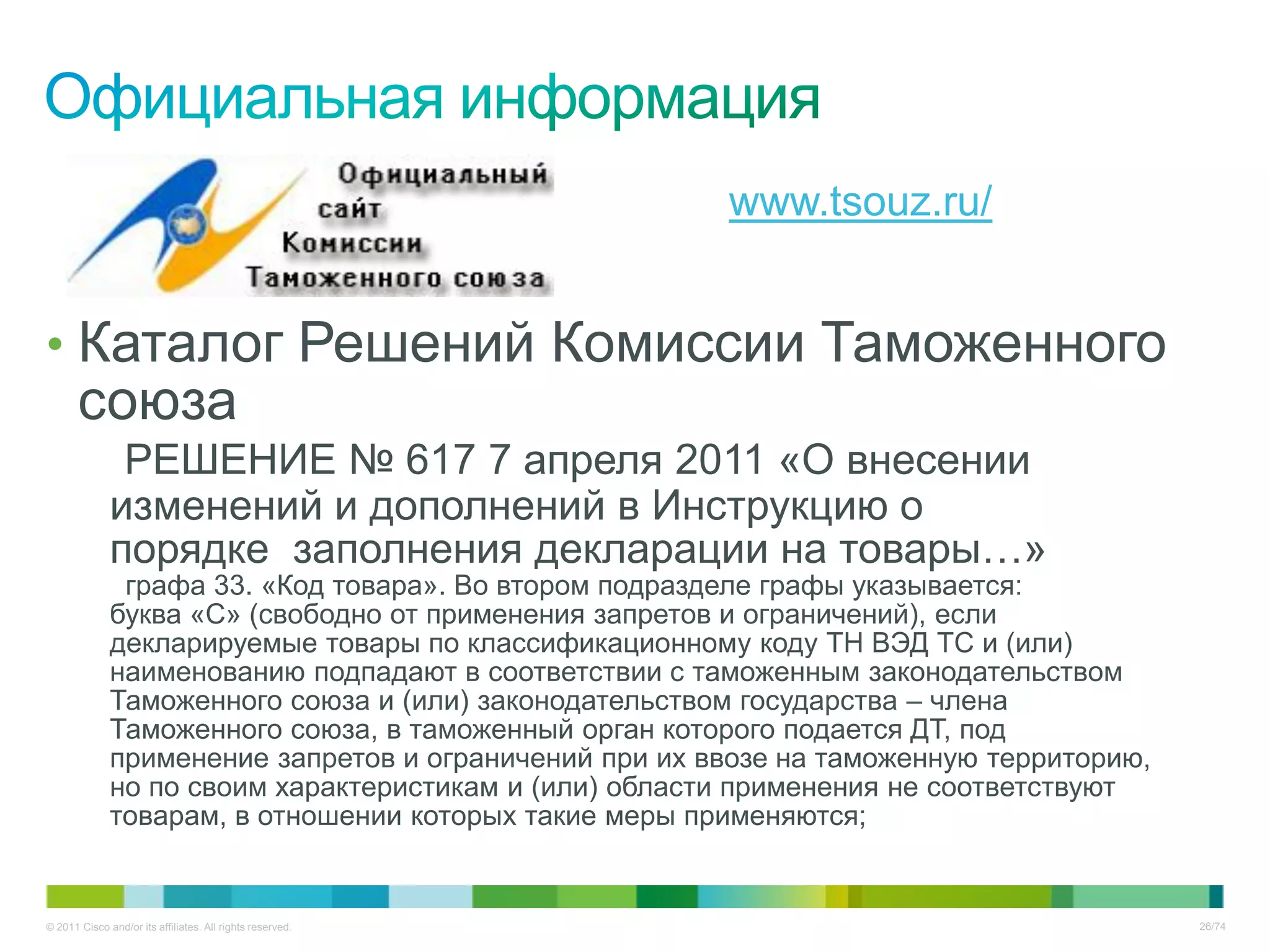 www.tsouz.ru/


• Каталог Решений Комиссии Таможенного
       союза
               РЕШЕНИЕ № 617 7 апреля 2011 «О внесении
              изменений и дополнений в Инструкцию о
              порядке заполнения декларации на товары…»
               графа 33. «Код товара». Во втором подразделе графы указывается:
              буква «С» (свободно от применения запретов и ограничений), если
              декларируемые товары по классификационному коду ТН ВЭД ТС и (или)
              наименованию подпадают в соответствии с таможенным законодательством
              Таможенного союза и (или) законодательством государства – члена
              Таможенного союза, в таможенный орган которого подается ДТ, под
              применение запретов и ограничений при их ввозе на таможенную территорию,
              но по своим характеристикам и (или) области применения не соответствуют
              товарам, в отношении которых такие меры применяются;


© 2011 Cisco and/or its affiliates. All rights reserved.                                 26/74
 