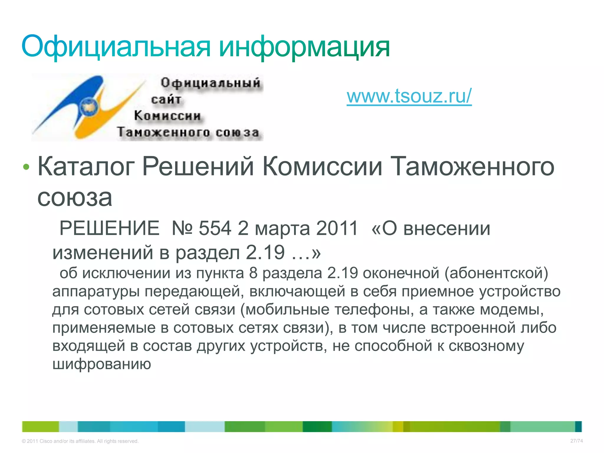 www.tsouz.ru/


• Каталог Решений Комиссии Таможенного
       союза
               РЕШЕНИЕ № 554 2 марта 2011 «О внесении
              изменений в раздел 2.19 …»
               об исключении из пункта 8 раздела 2.19 оконечной (абонентской)
              аппаратуры передающей, включающей в себя приемное устройство
              для сотовых сетей связи (мобильные телефоны, а также модемы,
              применяемые в сотовых сетях связи), в том числе встроенной либо
              входящей в состав других устройств, не способной к сквозному
              шифрованию



© 2011 Cisco and/or its affiliates. All rights reserved.                        27/74
 