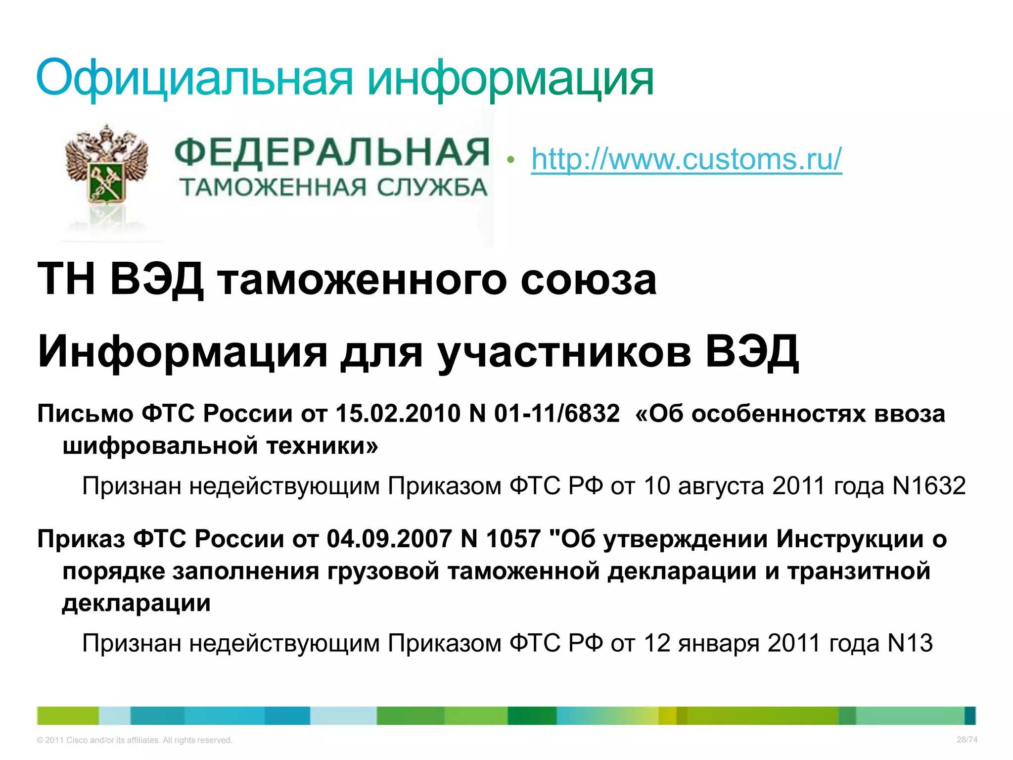 • http://www.customs.ru/



ТН ВЭД таможенного союза
Информация для участников ВЭД
Письмо ФТС России от 15.02.2010 N 01-11/6832 «Об особенностях ввоза
 шифровальной техники»
            Признан недействующим Приказом ФТС РФ от 10 августа 2011 года N1632

Приказ ФТС России от 04.09.2007 N 1057 "Об утверждении Инструкции о
 порядке заполнения грузовой таможенной декларации и транзитной
 декларации
            Признан недействующим Приказом ФТС РФ от 12 января 2011 года N13


© 2011 Cisco and/or its affiliates. All rights reserved.                              28/74
 