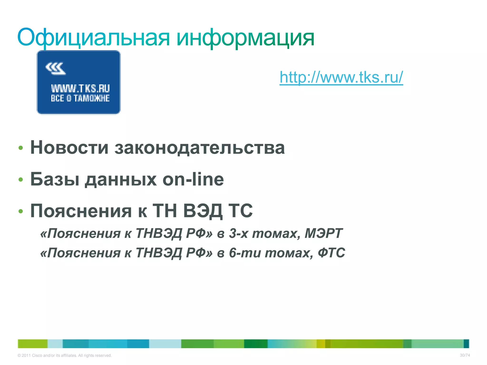http://www.tks.ru/



• Новости законодательства
• Базы данных on-line
• Пояснения к ТН ВЭД ТС
            «Пояснения к ТНВЭД РФ» в 3-х томах, МЭРТ
            «Пояснения к ТНВЭД РФ» в 6-ти томах, ФТС




© 2011 Cisco and/or its affiliates. All rights reserved.                        30/74
 