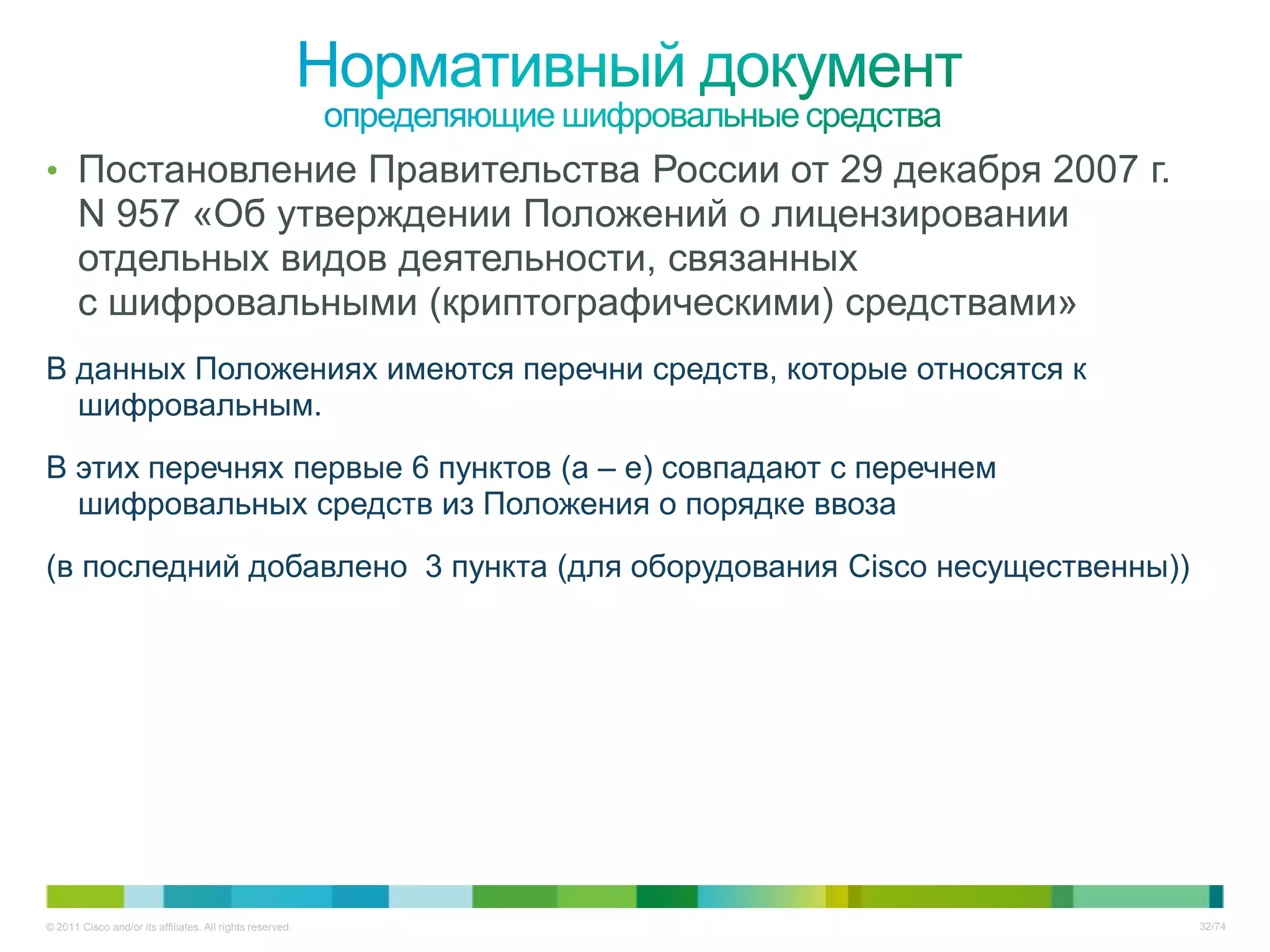 • Постановление Правительства России от 29 декабря 2007 г.
       N 957 «Об утверждении Положений о лицензировании
       отдельных видов деятельности, связанных
       с шифровальными (криптографическими) средствами»
В данных Положениях имеются перечни средств, которые относятся к
  шифровальным.
В этих перечнях первые 6 пунктов (а – е) совпадают с перечнем
  шифровальных средств из Положения о порядке ввоза
(в последний добавлено 3 пункта (для оборудования Cisco несущественны))




© 2011 Cisco and/or its affiliates. All rights reserved.                  32/74
 