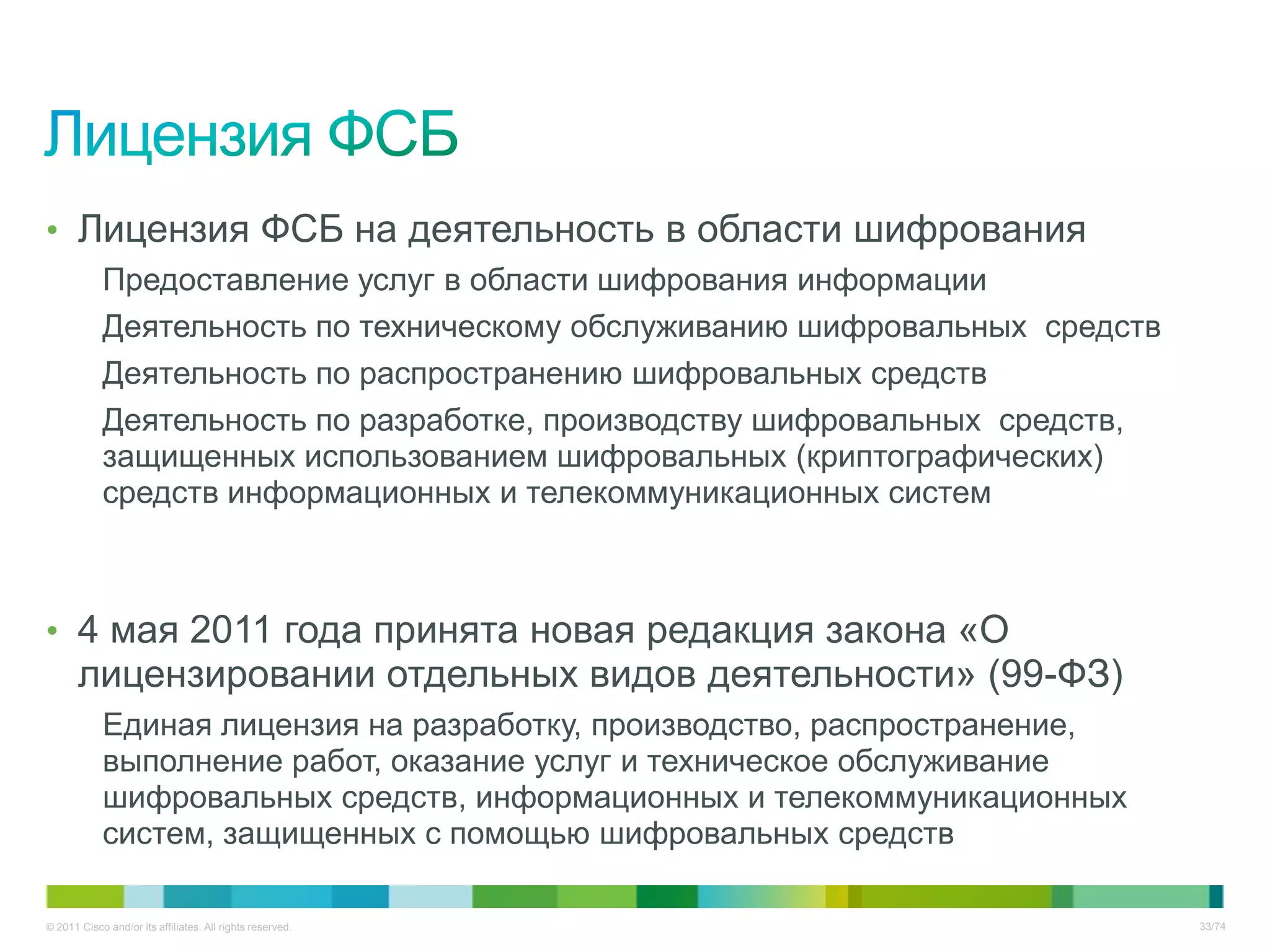 • Лицензия ФСБ на деятельность в области шифрования
            Предоставление услуг в области шифрования информации
            Деятельность по техническому обслуживанию шифровальных средств
            Деятельность по распространению шифровальных средств
            Деятельность по разработке, производству шифровальных средств,
            защищенных использованием шифровальных (криптографических)
            средств информационных и телекоммуникационных систем



• 4 мая 2011 года принята новая редакция закона «О
       лицензировании отдельных видов деятельности» (99-ФЗ)
            Единая лицензия на разработку, производство, распространение,
            выполнение работ, оказание услуг и техническое обслуживание
            шифровальных средств, информационных и телекоммуникационных
            систем, защищенных с помощью шифровальных средств

© 2011 Cisco and/or its affiliates. All rights reserved.                     33/74
 