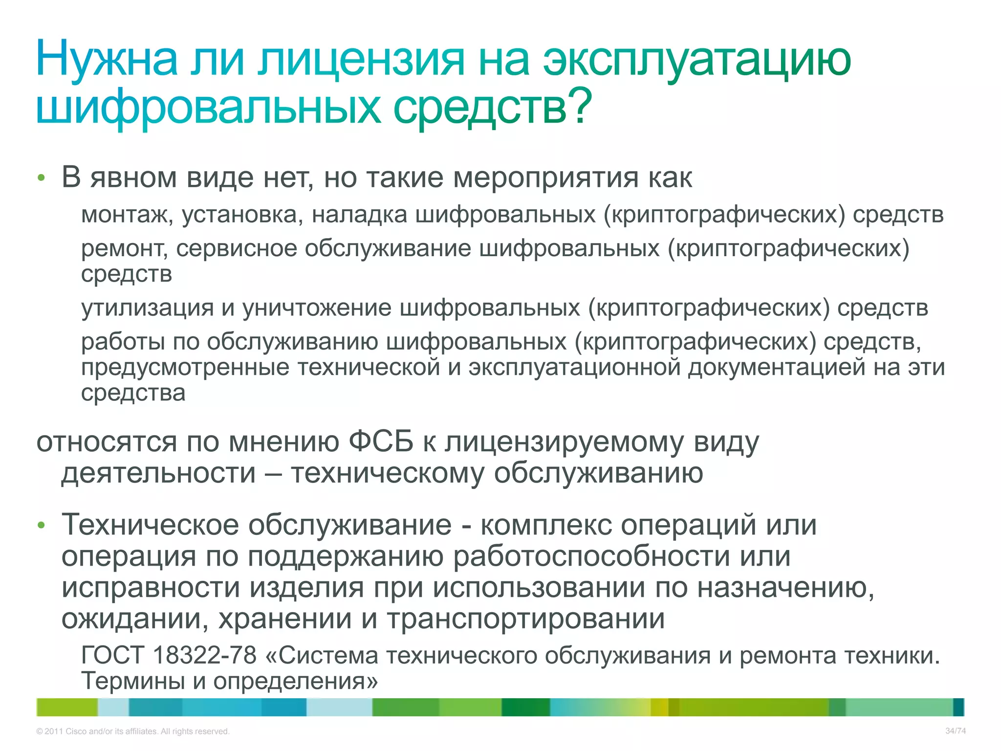 • В явном виде нет, но такие мероприятия как
            монтаж, установка, наладка шифровальных (криптографических) средств
            ремонт, сервисное обслуживание шифровальных (криптографических)
            средств
            утилизация и уничтожение шифровальных (криптографических) средств
            работы по обслуживанию шифровальных (криптографических) средств,
            предусмотренные технической и эксплуатационной документацией на эти
            средства

относятся по мнению ФСБ к лицензируемому виду
  деятельности – техническому обслуживанию
• Техническое обслуживание - комплекс операций или
       операция по поддержанию работоспособности или
       исправности изделия при использовании по назначению,
       ожидании, хранении и транспортировании
            ГОСТ 18322-78 «Система технического обслуживания и ремонта техники.
            Термины и определения»
© 2011 Cisco and/or its affiliates. All rights reserved.                          34/74
 