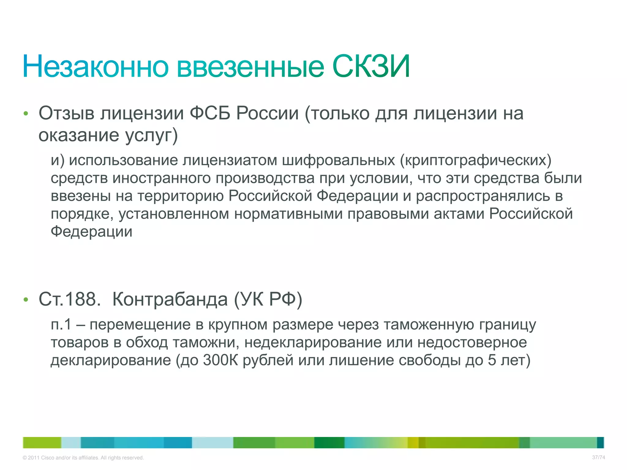 • Отзыв лицензии ФСБ России (только для лицензии на
       оказание услуг)
            и) использование лицензиатом шифровальных (криптографических)
            средств иностранного производства при условии, что эти средства были
            ввезены на территорию Российской Федерации и распространялись в
            порядке, установленном нормативными правовыми актами Российской
            Федерации



• Ст.188. Контрабанда (УК РФ)
            п.1 – перемещение в крупном размере через таможенную границу
            товаров в обход таможни, недекларирование или недостоверное
            декларирование (до 300К рублей или лишение свободы до 5 лет)




© 2011 Cisco and/or its affiliates. All rights reserved.                           37/74
 