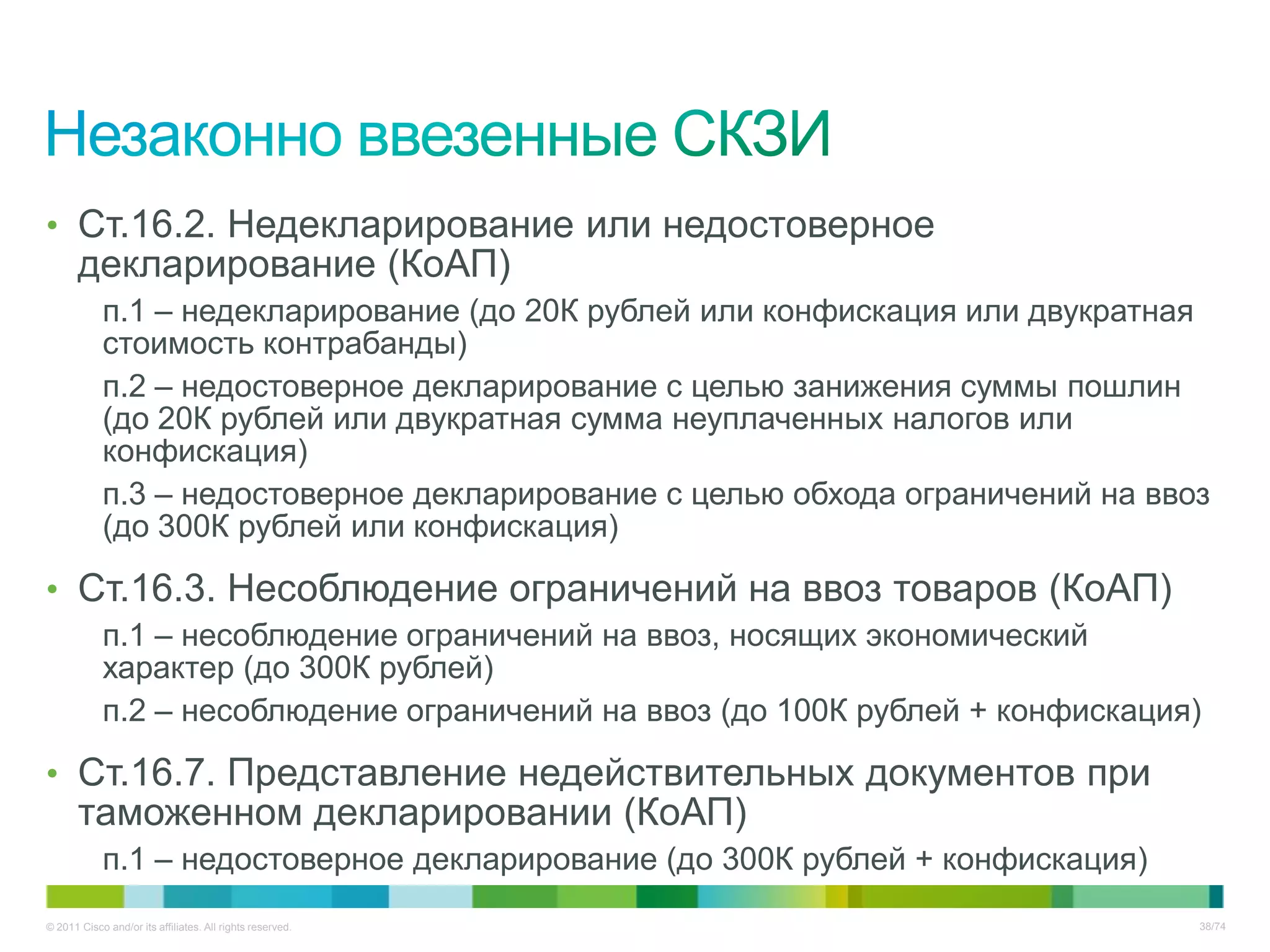• Ст.16.2. Недекларирование или недостоверное
       декларирование (КоАП)
            п.1 – недекларирование (до 20К рублей или конфискация или двукратная
            стоимость контрабанды)
            п.2 – недостоверное декларирование с целью занижения суммы пошлин
            (до 20К рублей или двукратная сумма неуплаченных налогов или
            конфискация)
            п.3 – недостоверное декларирование с целью обхода ограничений на ввоз
            (до 300К рублей или конфискация)

• Ст.16.3. Несоблюдение ограничений на ввоз товаров (КоАП)
            п.1 – несоблюдение ограничений на ввоз, носящих экономический
            характер (до 300К рублей)
            п.2 – несоблюдение ограничений на ввоз (до 100К рублей + конфискация)

• Ст.16.7. Представление недействительных документов при
       таможенном декларировании (КоАП)
            п.1 – недостоверное декларирование (до 300К рублей + конфискация)
© 2011 Cisco and/or its affiliates. All rights reserved.                        38/74
 