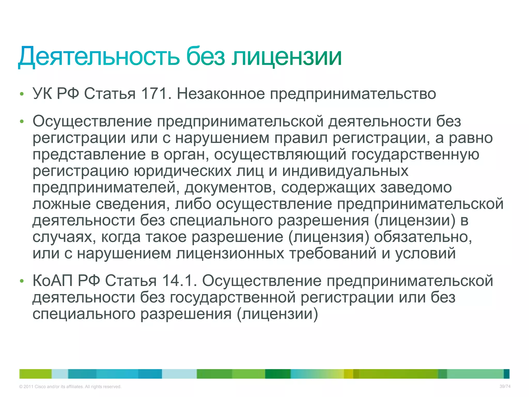 • УК РФ Статья 171. Незаконное предпринимательство
• Осуществление предпринимательской деятельности без
       регистрации или с нарушением правил регистрации, а равно
       представление в орган, осуществляющий государственную
       регистрацию юридических лиц и индивидуальных
       предпринимателей, документов, содержащих заведомо
       ложные сведения, либо осуществление предпринимательской
       деятельности без специального разрешения (лицензии) в
       случаях, когда такое разрешение (лицензия) обязательно,
       или с нарушением лицензионных требований и условий
• КоАП РФ Статья 14.1. Осуществление предпринимательской
       деятельности без государственной регистрации или без
       специального разрешения (лицензии)



© 2011 Cisco and/or its affiliates. All rights reserved.      39/74
 