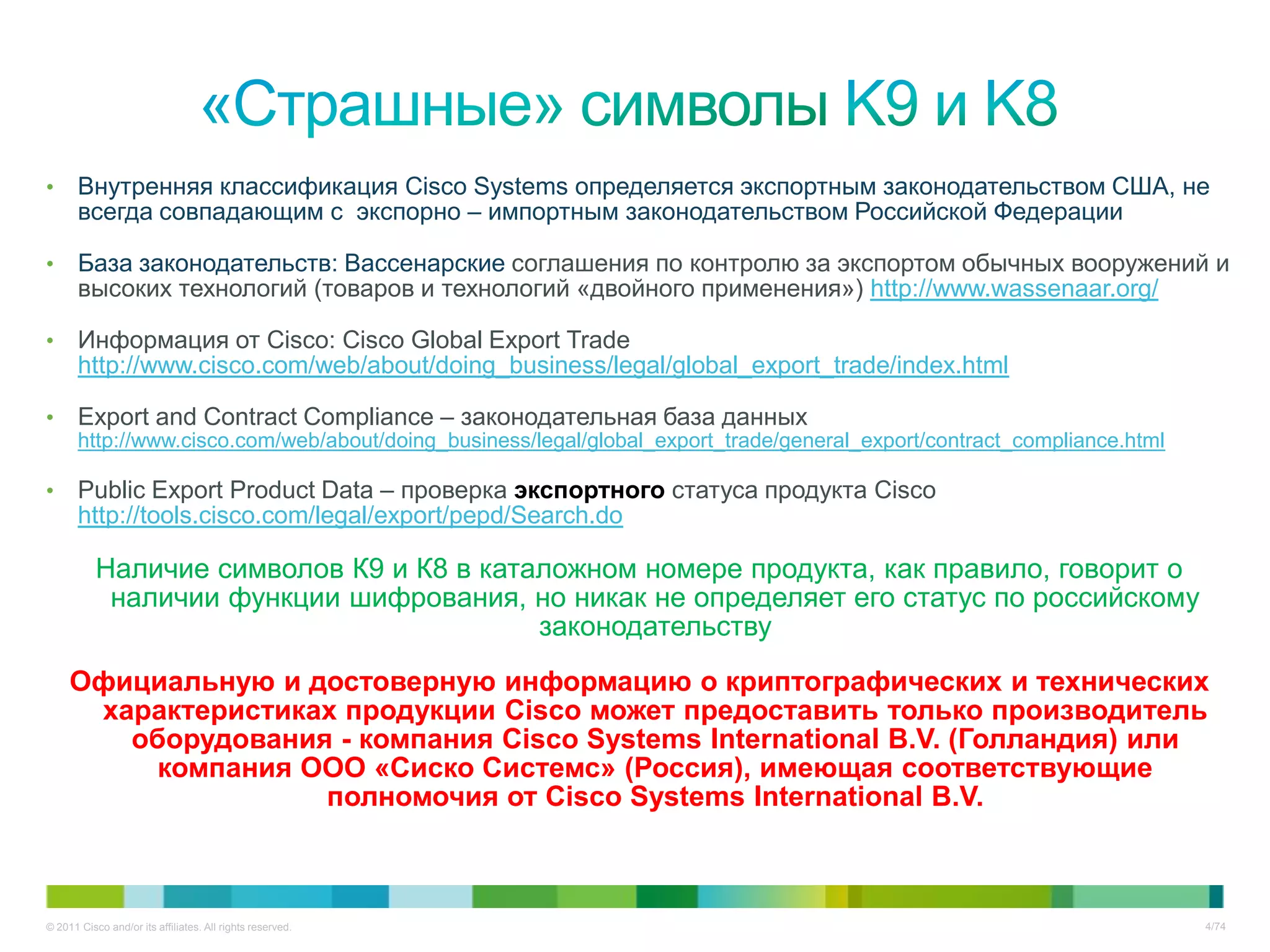 •      Внутренняя классификация Cisco Systems определяется экспортным законодательством США, не
       всегда совпадающим с экспорно – импортным законодательством Российской Федерации

•      База законодательств: Вассенарские соглашения по контролю за экспортом обычных вооружений и
       высоких технологий (товаров и технологий «двойного применения») http://www.wassenaar.org/

•      Информация от Cisco: Cisco Global Export Trade
       http://www.cisco.com/web/about/doing_business/legal/global_export_trade/index.html

•      Export and Contract Compliance – законодательная база данных
       http://www.cisco.com/web/about/doing_business/legal/global_export_trade/general_export/contract_compliance.html

•      Public Export Product Data – проверка экспортного статуса продукта Cisco
       http://tools.cisco.com/legal/export/pepd/Search.do

           Наличие символов К9 и К8 в каталожном номере продукта, как правило, говорит о
            наличии функции шифрования, но никак не определяет его статус по российскому
                                          законодательству
     Официальную и достоверную информацию о криптографических и технических
      характеристиках продукции Cisco может предоставить только производитель
        оборудования - компания Cisco Systems International B.V. (Голландия) или
          компания ООО «Сиско Системс» (Россия), имеющая соответствующие
                    полномочия от Cisco Systems International B.V.



© 2011 Cisco and/or its affiliates. All rights reserved.                                                                 4/74
 