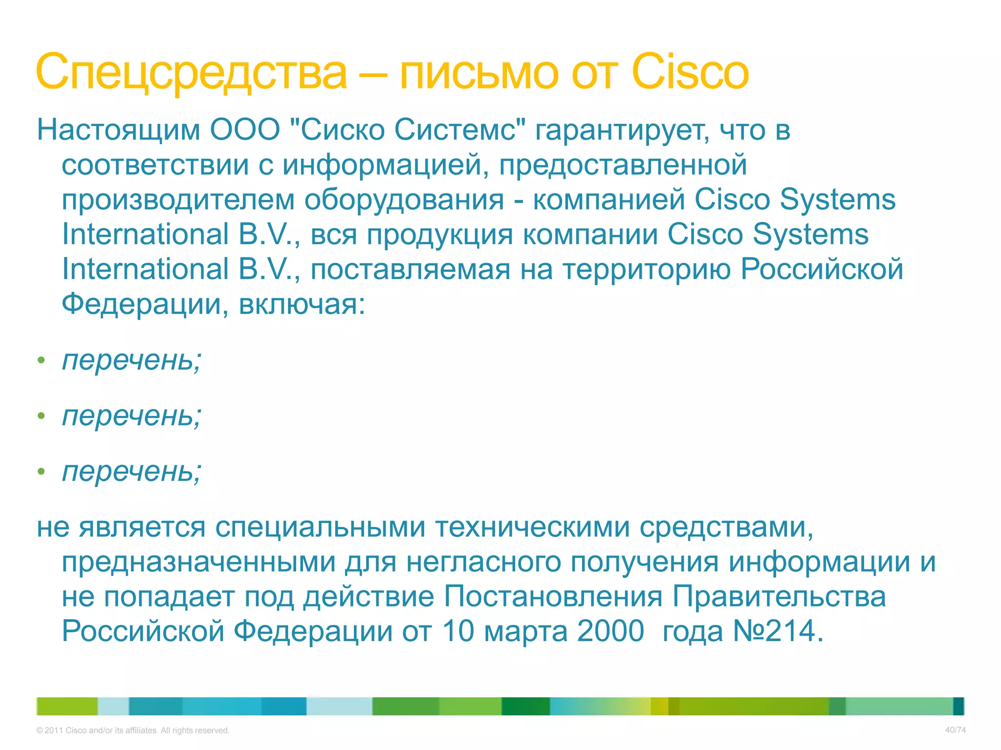 Спецсредства – письмо от Cisco
Настоящим ООО "Сиско Системс" гарантирует, что в
 соответствии с информацией, предоставленной
 производителем оборудования - компанией Cisco Systems
 International B.V., вся продукция компании Cisco Systems
 International B.V., поставляемая на территорию Российской
 Федерации, включая:
• перечень;

• перечень;

• перечень;

не является специальными техническими средствами,
 предназначенными для негласного получения информации и
 не попадает под действие Постановления Правительства
 Российской Федерации от 10 марта 2000 года №214.


© 2011 Cisco and/or its affiliates. All rights reserved.     40/74
 