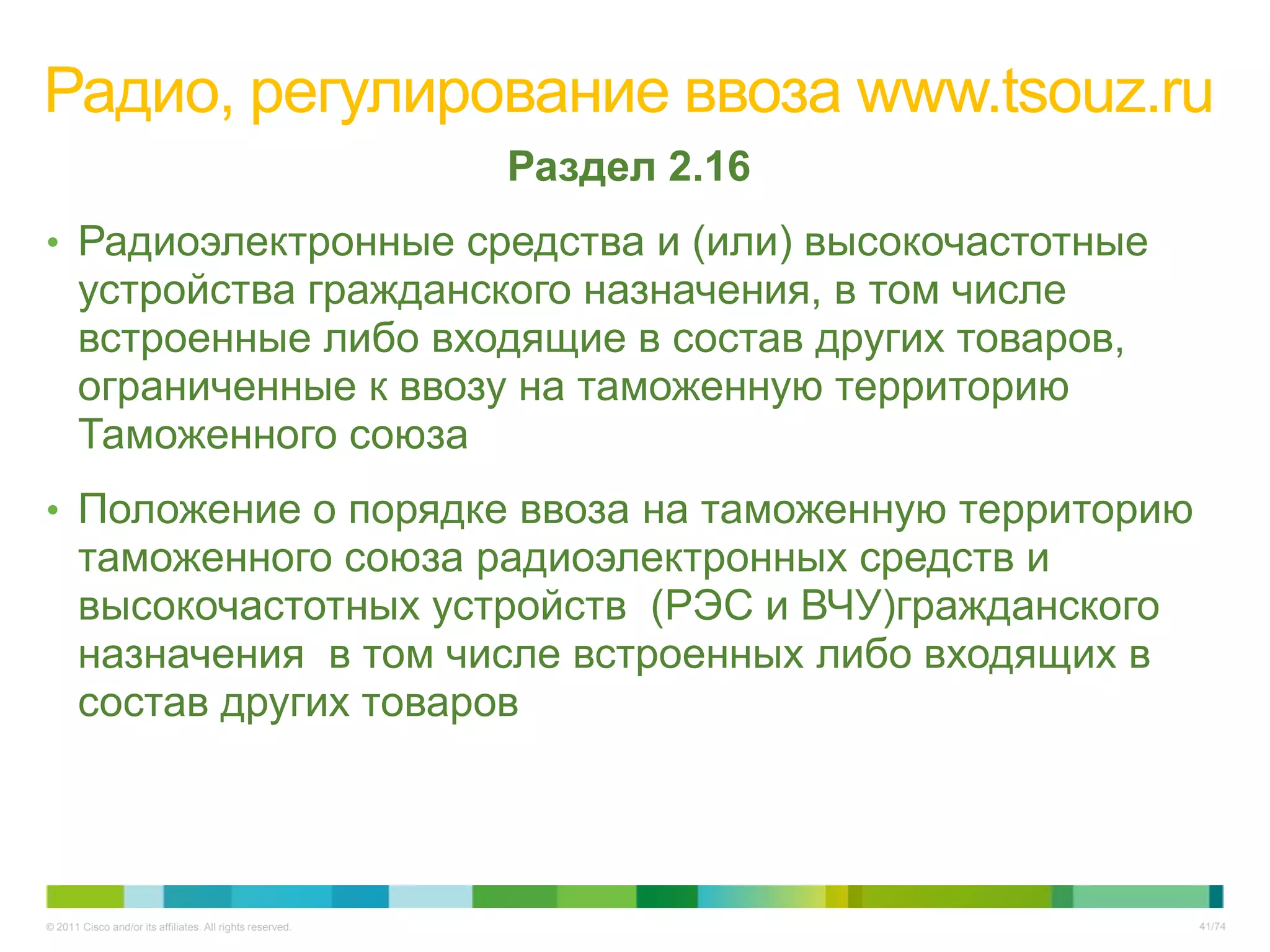 Радио, регулирование ввоза www.tsouz.ru
                                                           Раздел 2.16
• Радиоэлектронные средства и (или) высокочастотные
       устройства гражданского назначения, в том числе
       встроенные либо входящие в состав других товаров,
       ограниченные к ввозу на таможенную территорию
       Таможенного союза
• Положение о порядке ввоза на таможенную территорию
       таможенного союза радиоэлектронных средств и
       высокочастотных устройств (РЭС и ВЧУ)гражданского
       назначения в том числе встроенных либо входящих в
       состав других товаров




© 2011 Cisco and/or its affiliates. All rights reserved.                 41/74
 