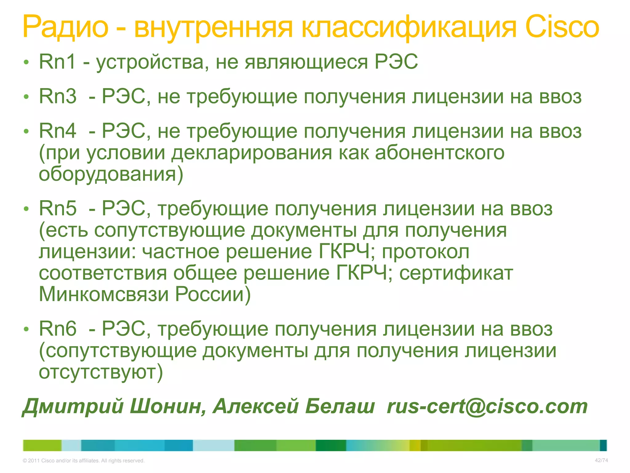 Радио - внутренняя классификация Cisco
• Rn1 - устройства, не являющиеся РЭС
• Rn3 - РЭС, не требующие получения лицензии на ввоз
• Rn4 - РЭС, не требующие получения лицензии на ввоз
       (при условии декларирования как абонентского
       оборудования)
• Rn5 - РЭС, требующие получения лицензии на ввоз
       (есть сопутствующие документы для получения
       лицензии: частное решение ГКРЧ; протокол
       соответствия общее решение ГКРЧ; сертификат
       Минкомсвязи России)
• Rn6 - РЭС, требующие получения лицензии на ввоз
       (сопутствующие документы для получения лицензии
       отсутствуют)
Дмитрий Шонин, Алексей Белаш rus-cert@cisco.com

© 2011 Cisco and/or its affiliates. All rights reserved.   42/74
 