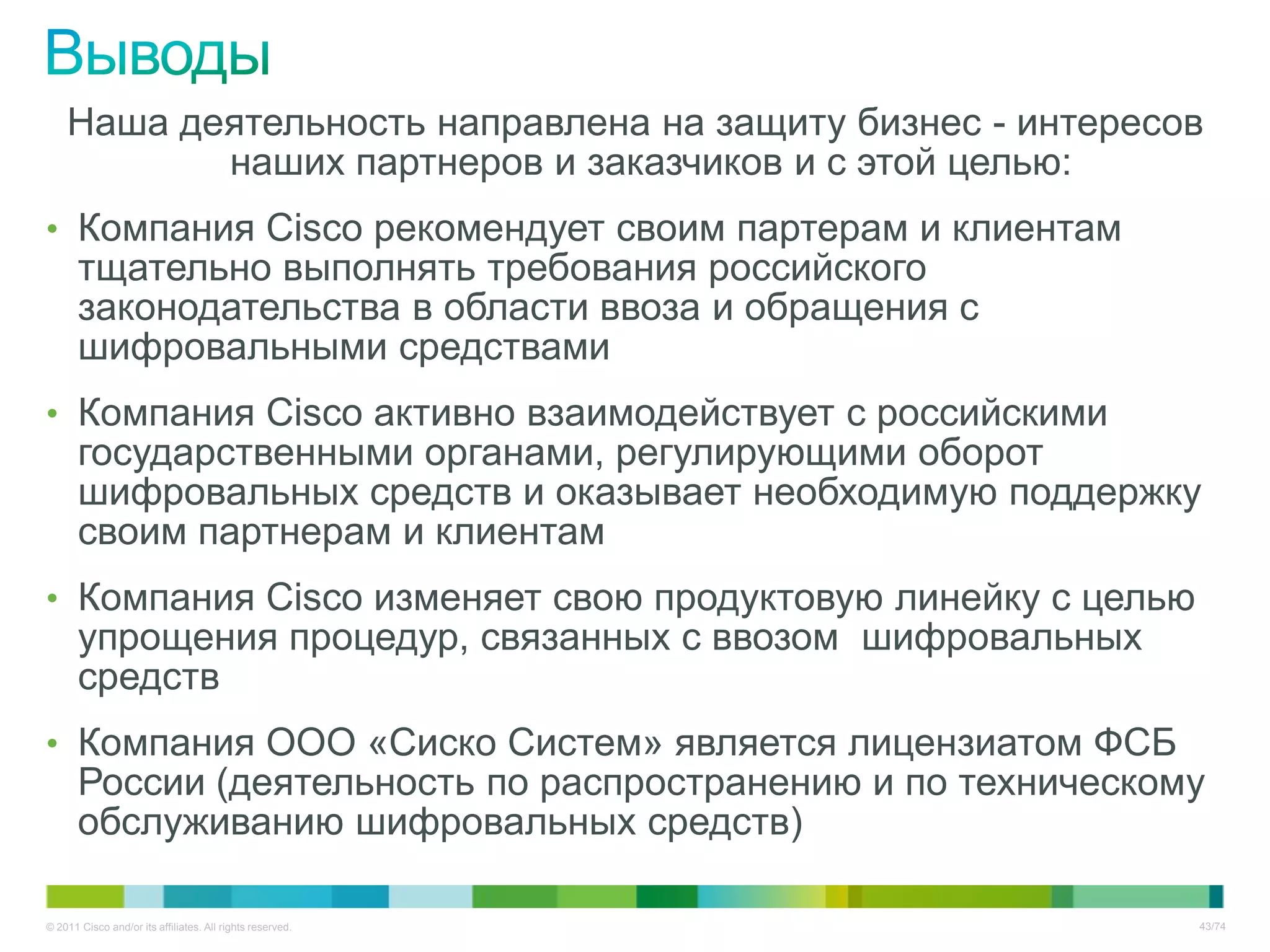 Наша деятельность направлена на защиту бизнес - интересов
           наших партнеров и заказчиков и с этой целью:
• Компания Cisco рекомендует своим партерам и клиентам
       тщательно выполнять требования российского
       законодательства в области ввоза и обращения с
       шифровальными средствами
• Компания Cisco активно взаимодействует с российскими
       государственными органами, регулирующими оборот
       шифровальных средств и оказывает необходимую поддержку
       своим партнерам и клиентам
• Компания Cisco изменяет свою продуктовую линейку с целью
       упрощения процедур, связанных с ввозом шифровальных
       средств
• Компания ООО «Сиско Систем» является лицензиатом ФСБ
       России (деятельность по распространению и по техническому
       обслуживанию шифровальных средств)

© 2011 Cisco and/or its affiliates. All rights reserved.       43/74
 