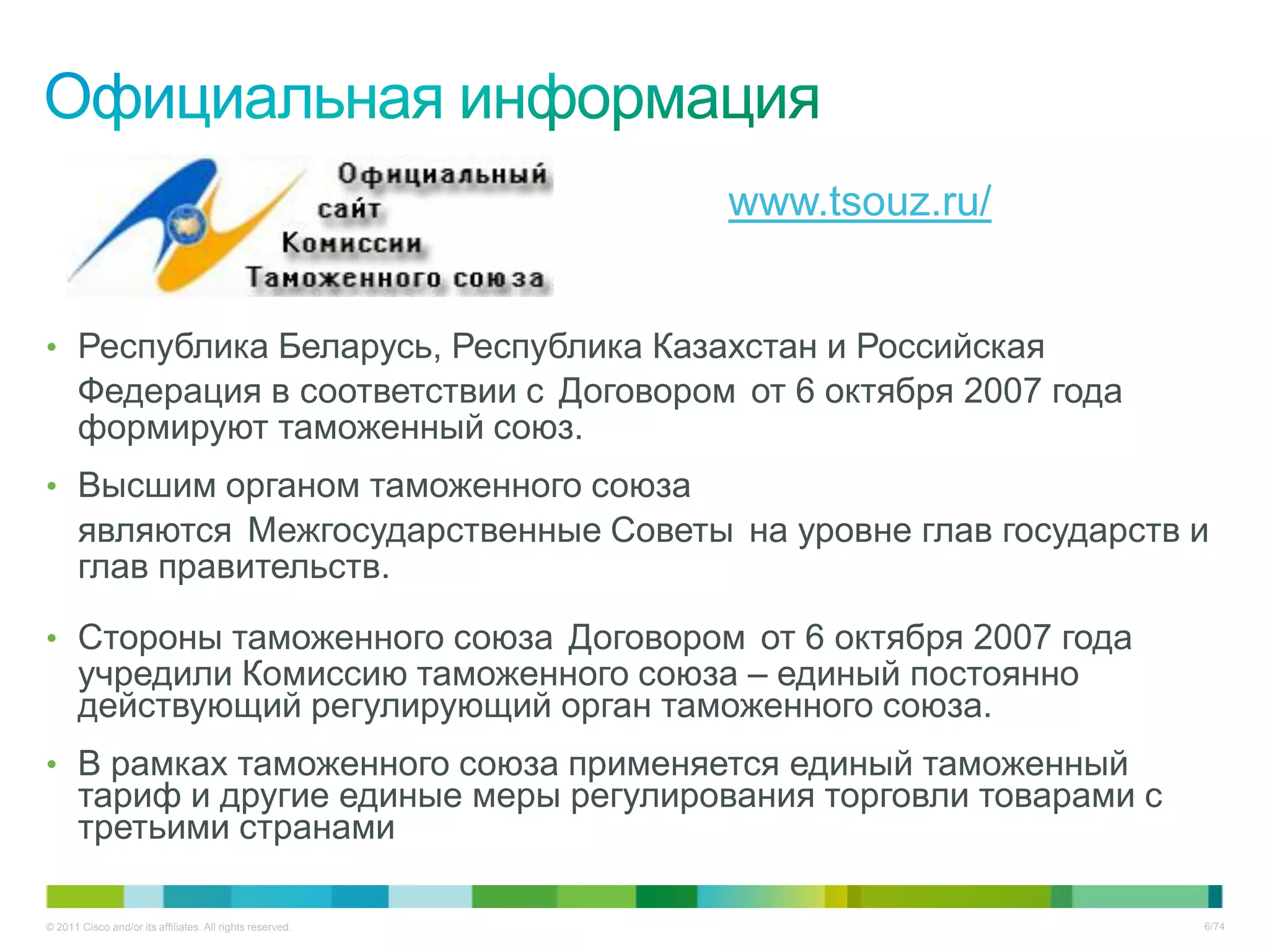 www.tsouz.ru/


• Республика Беларусь, Республика Казахстан и Российская
       Федерация в соответствии с Договором от 6 октября 2007 года
       формируют таможенный союз.
• Высшим органом таможенного союза
       являются Межгосударственные Советы на уровне глав государств и
       глав правительств.

• Стороны таможенного союза Договором от 6 октября 2007 года
       учредили Комиссию таможенного союза – единый постоянно
       действующий регулирующий орган таможенного союза.
• В рамках таможенного союза применяется единый таможенный
       тариф и другие единые меры регулирования торговли товарами с
       третьими странами

© 2011 Cisco and/or its affiliates. All rights reserved.                   6/74
 