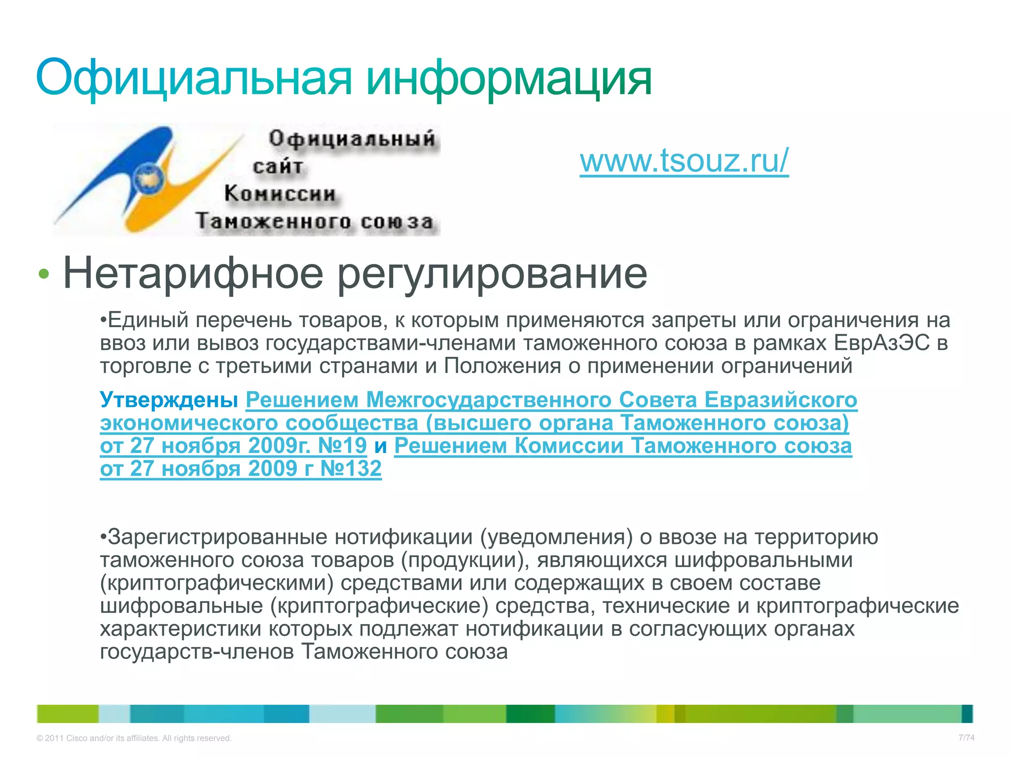 www.tsouz.ru/


• Нетарифное регулирование
                 •Единый перечень товаров, к которым применяются запреты или ограничения на
                 ввоз или вывоз государствами-членами таможенного союза в рамках ЕврАзЭС в
                 торговле с третьими странами и Положения о применении ограничений
                 Утверждены Решением Межгосударственного Совета Евразийского
                 экономического сообщества (высшего органа Таможенного союза)
                 от 27 ноября 2009г. №19 и Решением Комиссии Таможенного союза
                 от 27 ноября 2009 г №132


                 •Зарегистрированные нотификации (уведомления) о ввозе на территорию
                 таможенного союза товаров (продукции), являющихся шифровальными
                 (криптографическими) средствами или содержащих в своем составе
                 шифровальные (криптографические) средства, технические и криптографические
                 характеристики которых подлежат нотификации в согласующих органах
                 государств-членов Таможенного союза


© 2011 Cisco and/or its affiliates. All rights reserved.                                      7/74
 