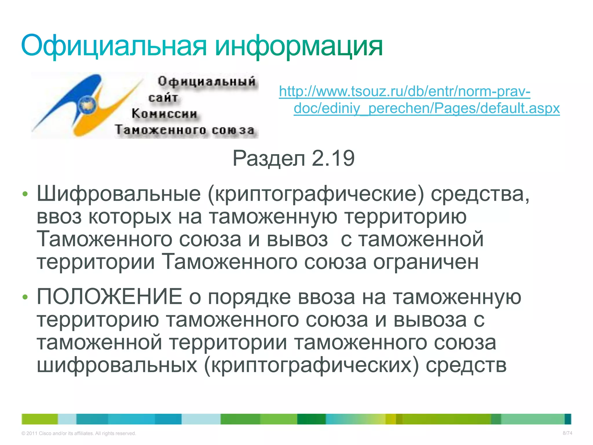 http://www.tsouz.ru/db/entr/norm-prav-
                                                                  doc/ediniy_perechen/Pages/default.aspx


                                                           Раздел 2.19
• Шифровальные (криптографические) средства,
       ввоз которых на таможенную территорию
       Таможенного союза и вывоз с таможенной
       территории Таможенного союза ограничен
• ПОЛОЖЕНИЕ о порядке ввоза на таможенную
       территорию таможенного союза и вывоза с
       таможенной территории таможенного союза
       шифровальных (криптографических) средств

© 2011 Cisco and/or its affiliates. All rights reserved.                                                   8/74
 