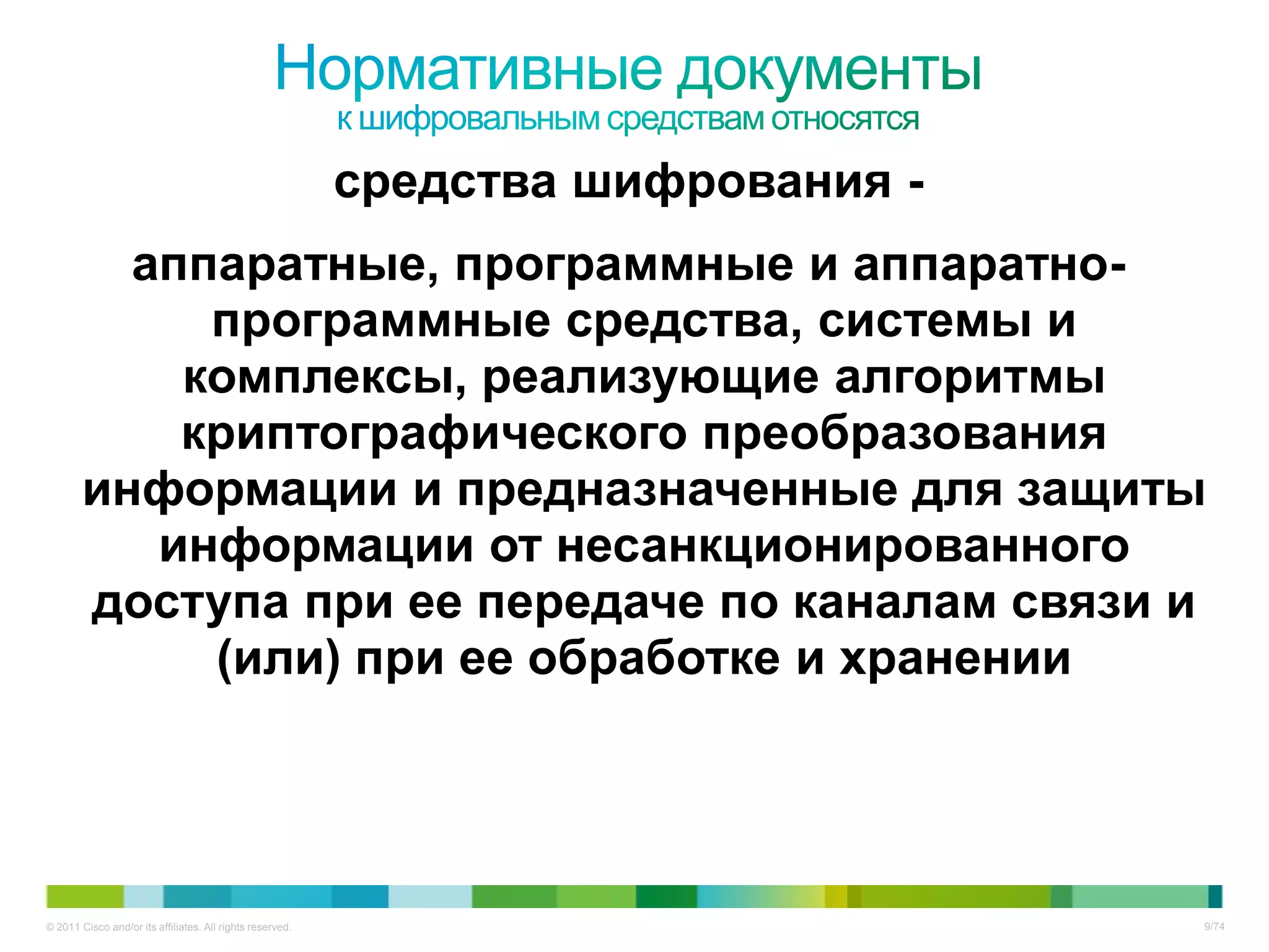 средства шифрования -
          аппаратные, программные и аппаратно-
             программные средства, системы и
            комплексы, реализующие алгоритмы
            криптографического преобразования
        информации и предназначенные для защиты
           информации от несанкционированного
        доступа при ее передаче по каналам связи и
             (или) при ее обработке и хранении




© 2011 Cisco and/or its affiliates. All rights reserved.                           9/74
 