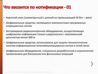 • Короткий ключ (симметричный с длиной не превышающей 56 бит – ввоз)

• Шифровальные средства, являющиеся компонентами программных
      операционных систем
• Беспроводное радиоэлектронное оборудование, осуществляющее
      шифрование информации только в радиоканале с максимальной
      дальностью менее 400 м
• Шифровальные средства, используемые для защиты технологических
      каналов информационно-телекоммуникационных систем и сетей связи
• Шифровальное оборудование, специально разработанное и ограниченное
      применением для банковских или финансовых операций




© 2013 Cisco and/or its affiliates. All rights reserved © Компания Cisco и (или) ее дочерние компании, 2013 г. Все права защищены.
 