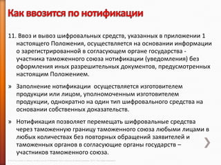 11. Ввоз и вывоз шифровальных средств, указанных в приложении 1
   настоящего Положения, осуществляется на основании информации
   о зарегистрированной в согласующем органе государства -
   участника таможенного союза нотификации (уведомления) без
   оформления иных разрешительных документов, предусмотренных
   настоящим Положением.
» Заполнение нотификации осуществляется изготовителем
  продукции или лицом, уполномоченным изготовителем
  продукции, однократно на один тип шифровального средства на
  основании собственных доказательств.
» Нотификация позволяет перемещать шифровальные средства
  через таможенную границу таможенного союза любыми лицами в
  любых количествах без повторных обращений заявителей и
  таможенных органов в согласующие органы государств –
  участников таможенного союза.
© 2013 Cisco and/or its affiliates. All rights reserved © Компания Cisco и (или) ее дочерние компании, 2013 г. Все права защищены.
 