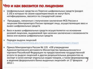 » Шифровальные средства из Перечня шифровальных средств (раздел
  2.19) и которые по своим характеристикам не могут быть
  нотифицированы, ввозятся по стандартной схеме
»        Процедуры, связанные с получением заключения ФСБ России и
         лицензии Минпромторга России проводят лица, осуществляющие ввоз и
         вывоз шифровальных средств
» Ввоз и вывоз шифровальных средств осуществляется на основании
  разовой лицензии, выдаваемой при наличии заключение о возможности
  ввоза или вывоза шифровальных средств
» Порядок выдачи лицензий
  http://www.minpromtorg.gov.ru/services/permission/export-import
» Приказ Минпромторга России № 135 «Об утверждении
  Административного регламента Министерства промышленности и
  торговли Российской Федерации по предоставлению государственной
  услуги по выдаче лицензий и других разрешительных документов на
  экспорт и (или) импорт отдельных видов товаров, а также формированию
  и ведению федерального банка выданных лицензий» от 17 февраля
  2012 г.
© 2013 Cisco and/or its affiliates. All rights reserved © Компания Cisco и (или) ее дочерние компании, 2013 г. Все права защищены.
 