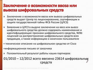 » Заключение о возможности ввоза или вывоза шифровальных
  средств выдает Центр по лицензированию, сертификации и
  защите государственной тайны ФСБ России (ЦЛСЗ)
» Заявление в ЦЛСЗ в выдаче заключения на ввоз или вывоз
  шифровального средства должно содержать наименование и
  идентифицирующие признаки шифровального средства, №№
  лицензий на распространение шифровальных средств всех
  продавцов, а также информацию о конечном пользователе
+ техническое описание на шифровальное средство от Cisco
+информационное письмо от заказчика
» Положительный результат работы наших партнеров:
01/2010 – 12/2012 всего ввезено 23614 шифровальных
                       средств
© 2013 Cisco and/or its affiliates. All rights reserved © Компания Cisco и (или) ее дочерние компании, 2013 г. Все права защищены.
 