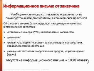 Необходимость письма от заказчика определяется не
       законодательными документами, а сложившейся практикой
Обязательно должна быть следующая информация о ввозимых
шифровальных средствах:
» каталожные номера (P/N) , наименования, количество
» цель ввоза
» краткая характеристика сети – ее локализация, пользователи,
  обрабатываемая информация
» назначение ввозимых шифровальных средств, их размещение
  (адрес)

       отсутствие информационного письма = 100% отказа

© 2013 Cisco and/or its affiliates. All rights reserved © Компания Cisco и (или) ее дочерние компании, 2013 г. Все права защищены.
 