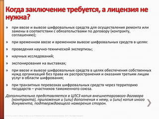 » при ввозе и вывозе шифровальных средств для осуществления ремонта или
  замены в соответствии с обязательствами по договору (контракту,
  соглашению);
» при временном ввозе и временном вывозе шифровальных средств в целях:
» проведения научно-технической экспертизы;
» научных исследований;
» экспонирования на выставках;
» при ввозе и вывозе шифровальных средств в целях обеспечения собственных
  нужд организаций без права их распространения и оказания третьим лицам
  услуг в области шифрования;
» при транзитных перевозках шифровальных средств через территорию
  государств – участников таможенного союза.
Дополнительно представляется в ЦЛСЗ копия внешнеторгового договора
   (контракта), приложения и (или) дополнения к нему, и (или) копия иного
   документа, подтверждающего намерения сторон.

© 2013 Cisco and/or its affiliates. All rights reserved © Компания Cisco и (или) ее дочерние компании, 2013 г. Все права защищены.
 