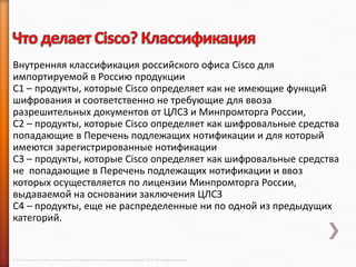 Внутренняя классификация российского офиса Cisco для
импортируемой в Россию продукции
C1 – продукты, которые Cisco определяет как не имеющие функций
шифрования и соответственно не требующие для ввоза
разрешительных документов от ЦЛСЗ и Минпромторга России,
С2 – продукты, которые Cisco определяет как шифровальные средства
попадающие в Перечень подлежащих нотификации и для который
имеются зарегистрированные нотификации
С3 – продукты, которые Cisco определяет как шифровальные средства
не попадающие в Перечень подлежащих нотификации и ввоз
которых осуществляется по лицензии Минпромторга России,
выдаваемой на основании заключения ЦЛСЗ
С4 – продукты, еще не распределенные ни по одной из предыдущих
категорий.


© 2013 Cisco and/or its affiliates. All rights reserved © Компания Cisco и (или) ее дочерние компании, 2013 г. Все права защищены.
 