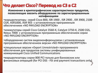 Изменения в криптографических характеристиках продуктов,
   позволяющие ввозить оборудование по зарегистрированным
                          нотификациям
•маршрутизаторы серий Cisco 800, ISR 1900 , ISR 2900 , ISR 3900, 2100
CGR, ASR1000, ASR 903 с установленным программным
обеспечением «NO PAYLOAD ENCRYPTION»
•коммутаторы серий Cisco Catalyst 3560-X, Catalyst 3750-X, 2500 CGS,
Nexus 7000 с установленным программным обеспечением серии
«NO PAYLOAD ENCRYPTION»
•оборудование систем видеоконференцсвязи с установленным
программным обеспечением версии «NO PAYLOAD ENCRYPTION»
•специальные версии «Export Unrestricted» программного
обеспечения для продуктов системы унифицированных
коммуникаций Cisco Unified Communications
•маршрутизаторы серии 800 PCI только для банковских или
финансовых операций (for PCI DSS - FSI and payment transactions only)


© 2013 Cisco and/or its affiliates. All rights reserved © Компания Cisco и (или) ее дочерние компании, 2013 г. Все права защищены.
 