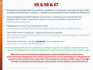 »        Внутренняя классификация Cisco Systems определяется экспортным законодательством США,
         не всегда совпадающим с экспорно – импортным законодательством Российской Федерации

»        База законодательств: Вассенарские соглашения по контролю за экспортом обычных
         вооружений и высоких технологий (товаров и технологий «двойного применения»)
         http://www.wassenaar.org/

»        Информация от Cisco: Cisco Global Export Trade
         http://www.cisco.com/web/about/doing_business/legal/global_export_trade/index.html

»        Export and Contract Compliance – законодательная база данных
         http://www.cisco.com/web/about/doing_business/legal/global_export_trade/general_export/cont
         ract_compliance.html
»        Public Export Product Data – проверка экспортного статуса продукта Cisco
         http://tools.cisco.com/legal/export/pepd/Search.do

     Наличие символов К9, К8, K7 в каталожном номере продукта, как правило, говорит о наличии
        функции шифрования, но никак не определяет его статус по российскому законодательству

              Официальную и достоверную информацию о криптографических и технических
          характеристиках продукции Cisco может предоставить только производитель оборудования
          - компания Cisco Systems International B.V. (Голландия) или компания ООО «Сиско Системс»
              (Россия), имеющая соответствующие полномочия от Cisco Systems International B.V.


© 2013 Cisco and/or its affiliates. All rights reserved © Компания Cisco и (или) ее дочерние компании, 2013 г. Все права защищены.
 