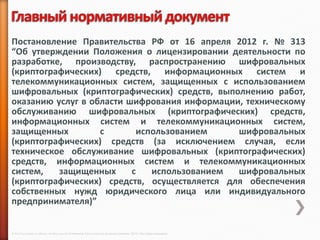 Постановление Правительства РФ от 16 апреля 2012 г. № 313
“Об утверждении Положения о лицензировании деятельности по
разработке, производству, распространению шифровальных
(криптографических) средств, информационных систем и
телекоммуникационных систем, защищенных с использованием
шифровальных (криптографических) средств, выполнению работ,
оказанию услуг в области шифрования информации, техническому
обслуживанию шифровальных (криптографических) средств,
информационных систем и телекоммуникационных систем,
защищенных         с       использованием     шифровальных
(криптографических) средств (за исключением случая, если
техническое обслуживание шифровальных (криптографических)
средств, информационных систем и телекоммуникационных
систем,   защищенных      с   использованием  шифровальных
(криптографических) средств, осуществляется для обеспечения
собственных нужд юридического лица или индивидуального
предпринимателя)”


© 2013 Cisco and/or its affiliates. All rights reserved © Компания Cisco и (или) ее дочерние компании, 2013 г. Все права защищены.
 