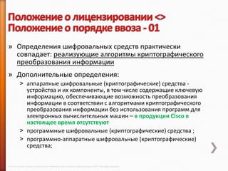 » Определения шифровальных средств практически
  совпадает: реализующие алгоритмы криптографического
  преобразования информации
» Дополнительные определения:
             ˃ аппаратные шифровальные (криптографические) средства -
               устройства и их компоненты, в том числе содержащие ключевую
               информацию, обеспечивающие возможность преобразования
               информации в соответствии с алгоритмами криптографического
               преобразования информации без использования программ для
               электронных вычислительных машин – в продукции Cisco в
               настоящее время отсутствуют
             ˃ программные шифровальные (криптографические) средства ;
             ˃ программно-аппаратные шифровальные (криптографические)
               средства;


© 2013 Cisco and/or its affiliates. All rights reserved © Компания Cisco и (или) ее дочерние компании, 2013 г. Все права защищены.
 
