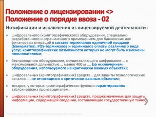 Нотификации и исключения из лицензируемой деятельности :
» шифровального (криптографического) оборудования, специально
  разработанного и ограниченного применением для банковских или
  финансовых операций в составе терминалов единичной продажи
  (банкоматов), POS-терминалов и терминалов оплаты различного вида
  услуг, криптографические возможности которых не могут быть изменены
  пользователями;
» беспроводного оборудования, осуществляющего шифрование … с
  максимальной дальностью … менее 400 м …. (за исключением
  оборудования, используемого на критически важных объектах);
» шифровальных (криптографических) средств… для защиты технологических
  каналов …, не относящихся к критически важным объектам;
» товаров, у которых криптографическая функция гарантированно
  заблокирована производителем;
» шифровальных (криптографических) средств, предназначенных для защиты
  информации, содержащей сведения, составляющие государственную тайну;


© 2013 Cisco and/or its affiliates. All rights reserved © Компания Cisco и (или) ее дочерние компании, 2013 г. Все права защищены.
 