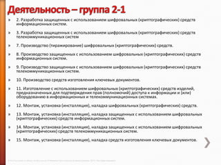 »        2. Разработка защищенных с использованием шифровальных (криптографических) средств
         информационных систем.
»        3. Разработка защищенных с использованием шифровальных (криптографических) средств
         телекоммуникационных систем
»        7. Производство (тиражирование) шифровальных (криптографических) средств.
»        8. Производство защищенных с использованием шифровальных (криптографических) средств
         информационных систем.
»        9. Производство защищенных с использованием шифровальных (криптографических) средств
         телекоммуникационных систем.
»        10. Производство средств изготовления ключевых документов.
»        11. Изготовление с использованием шифровальных (криптографических) средств изделий,
         предназначенных для подтверждения прав (полномочий) доступа к информации и (или)
         оборудованию в информационных и телекоммуникационных системах.
»        12. Монтаж, установка (инсталляция), наладка шифровальных (криптографических) средств.
»        13. Монтаж, установка (инсталляция), наладка защищенных с использованием шифровальных
         (криптографических) средств информационных систем.
»        14. Монтаж, установка (инсталляция), наладка защищенных с использованием шифровальных
         (криптографических) средств телекоммуникационных систем.
»        15. Монтаж, установка (инсталляция), наладка средств изготовления ключевых документов.



© 2013 Cisco and/or its affiliates. All rights reserved © Компания Cisco и (или) ее дочерние компании, 2013 г. Все права защищены.
 