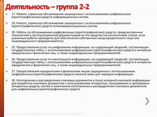 »        17. Ремонт, сервисное обслуживание защищенных с использованием шифровальных
         (криптографических) средств информационных систем.
»        18. Ремонт, сервисное обслуживание защищенных с использованием шифровальных
         (криптографических) средств телекоммуникационных систем.
»        20. Работы по обслуживанию шифровальных (криптографических) средств, предусмотренные
         технической и эксплуатационной документацией на эти средства (за исключением случая, если
         указанные работы проводятся для обеспечения собственных нужд юридического лица или
         индивидуального предпринимателя).
»        25. Предоставление услуг по шифрованию информации, не содержащей сведений, составляющих
         государственную тайну, с использованием шифровальных (криптографических) средств в интересах
         юридических и физических лиц, а также индивидуальных предпринимателей.
»        26. Предоставление услуг по имитозащите информации, не содержащей сведений, составляющих
         государственную тайну, с использованием шифровальных (криптографических) средств в интересах
         юридических и физических лиц, а также индивидуальных предпринимателей.
»        27. Предоставление юридическим и физическим лицам защищенных с использованием
         шифровальных (криптографических) средств каналов связи для передачи информации.
»        28. Изготовление и распределение ключевых документов и (или) исходной ключевой информации
         для выработки ключевых документов с использованием аппаратных, программных и программно-
         аппаратных средств, систем и комплексов изготовления и распределения ключевых документов
         для шифровальных (криптографических) средств.




© 2013 Cisco and/or its affiliates. All rights reserved © Компания Cisco и (или) ее дочерние компании, 2013 г. Все права защищены.
 