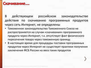 В действующем российском законодательстве
    действия по скачиванию программных продуктов
    через сеть Интернет, не определены
    • Таможенное законодательство Таможенного Союза не
      распространяется на случаи «скачивания» программного
      продукта через Интернет, т.к. отсутствует факт физического
      пересечения товара через таможенную границу.
    • В настоящее время для процедуры поставки программных
      продуктов через Интернет не существует практики получения
      заключения ФСБ России на ввоз таких продуктов




© 2013 Cisco and/or its affiliates. All rights reserved © Компания Cisco и (или) ее дочерние компании, 2013 г. Все права защищены.
 
