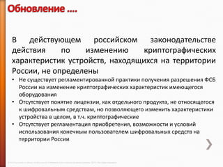 В действующем российском законодательстве
    действия     по   изменению      криптографических
    характеристик устройств, находящихся на территории
    России, не определены
    • Не существует регламентированной практики получения разрешения ФСБ
      России на изменение криптографических характеристик имеющегося
      оборудования
    • Отсутствует понятие лицензии, как отдельного продукта, не относящегося
      к шифровальным средствам, но позволяющего изменить характеристики
      устройства в целом, в т.ч. криптографические
    • Отсутствует регламентация приобретения, возможности и условий
      использования конечным пользователем шифровальных средств на
      территории России


© 2013 Cisco and/or its affiliates. All rights reserved © Компания Cisco и (или) ее дочерние компании, 2013 г. Все права защищены.
 