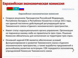 www.tsouz.ru

                                                     Евразийская экономическая комиссия
» Создана решением Президентов Российской Федерации,
  Республики Беларусь и Республики Казахстан в конце 2011 года,
  как единый постоянно действующий регулирующий орган
  Таможенного союза и Единого экономического пространства .
» Имеет статус наднационального органа управления. Организация
  не подчинена какому-либо из правительств трех стран. Решения
  Комиссии обязательны для исполнения на территории трех стран.
» Основной задачей ЕЭК является обеспечение условий
  функционирования и развития Таможенного союза и Единого
  экономического пространства, а также выработка предложений о
  дальнейшему развитию интеграции. ЕЭК передаются полномочия
  упраздняемой Комиссии Таможенного союза

© 2013 Cisco and/or its affiliates. All rights reserved © Компания Cisco и (или) ее дочерние компании, 2013 г. Все права защищены.
 