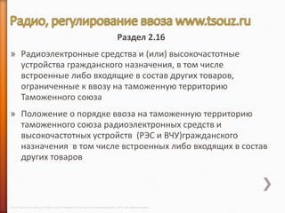 Раздел 2.16
» Радиоэлектронные средства и (или) высокочастотные
  устройства гражданского назначения, в том числе
  встроенные либо входящие в состав других товаров,
  ограниченные к ввозу на таможенную территорию
  Таможенного союза
» Положение о порядке ввоза на таможенную территорию
  таможенного союза радиоэлектронных средств и
  высокочастотных устройств (РЭС и ВЧУ)гражданского
  назначения в том числе встроенных либо входящих в состав
  других товаров




© 2013 Cisco and/or its affiliates. All rights reserved © Компания Cisco и (или) ее дочерние компании, 2013 г. Все права защищены.
 