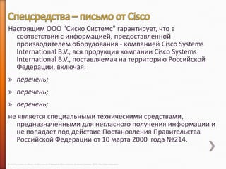 Настоящим ООО "Сиско Системс" гарантирует, что в
  соответствии с информацией, предоставленной
  производителем оборудования - компанией Cisco Systems
  International B.V., вся продукция компании Cisco Systems
  International B.V., поставляемая на территорию Российской
  Федерации, включая:
» перечень;
» перечень;
» перечень;
не является специальными техническими средствами,
  предназначенными для негласного получения информации и
  не попадает под действие Постановления Правительства
  Российской Федерации от 10 марта 2000 года №214.


© 2013 Cisco and/or its affiliates. All rights reserved © Компания Cisco и (или) ее дочерние компании, 2013 г. Все права защищены.
 