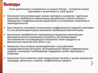 Наша деятельность направлена на защиту бизнес - интересов наших
                             партнеров и заказчиков и с этой целью:
» Компания Cisco рекомендует своим партерам и клиентам тщательно
  выполнять требования нормативных документов в области ввоза и
  обращения с шифровальными средствами и отслеживать изменения в
  законодательстве
» Если заказчик планирует использовать шифровальные средства категории
  С3, мы рекомендуем сразу заказывать требуемую комплектацию
» Касательно приобретения программных продуктов изменяющих
  функциональность имеющихся устройств, мы рекомендуем
  пользователям по возможности заказывать такие продукты на
  физическом носителе (CD, DVD и т.д.).
» Компания Cisco активно взаимодействует с российскими
  государственными органами, регулирующими оборот шифровальных
  средств и оказывает необходимую поддержку своим партнерам и
  клиентам
» Компания Cisco изменяет свою продуктовую линейку с целью упрощения
  процедур, связанных с ввозом шифровальных средств


© 2013 Cisco and/or its affiliates. All rights reserved © Компания Cisco и (или) ее дочерние компании, 2013 г. Все права защищены.
 