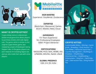 CRYPTO KITTIES
WHAT IS CRYPTO KITTIES?
Crypto Kitties clone is a blockchain-
based virtual game that allows players
to purchase, breed, and trade digital
cats. The game, which is similar to the
original Crypto Kitties game, was
created by a team of developers led by
Dapper Labs. In the game, players can
earn rewards for breeding digital cats
and can also trade their cats with other
players.
Customizable Kitties | Minting | Game
guide | Breeding | Clock Auction | In-
built Wallet | Advanced Search Bar |
Liquidity Management | Multilingual |
KittyBase | KittyMinting |
KittyOwnership | KittyBreeding |
KittyAuctions | KittyCore | Gen0 Kitty
Sale | Sale Auction Fee | Siring Auction
Fee
OUR MANTRA
Experience : Excellence : Exuberance
EXPERTISE
Blockchain| Metaverse| Games
AI|IoT| Mobile| Web| Cloud
EXPERIENCE
15+ Years Experience
1K+ Professional Employees
5000+ Project Delivered
CERTIFICATIONS
NASSCOM, FICCI, NSIC, MSME, ISO,
UPWORK, DRUPAL, NeGD, LINUX
GLOBAL PRESENCE
USA, U.K, SG, India
 