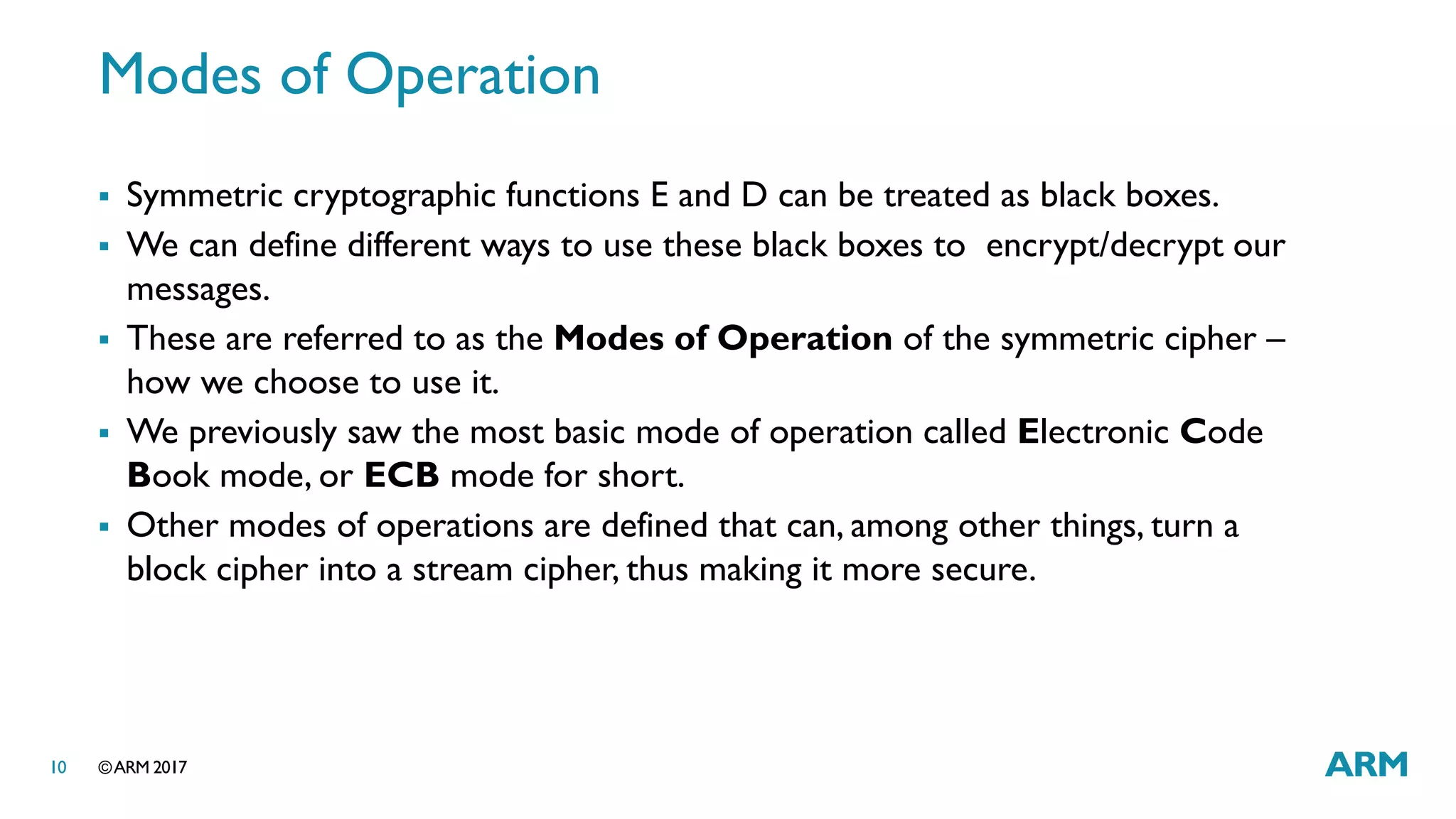 ©ARM 201710
Modes of Operation
 Symmetric cryptographic functions E and D can be treated as black boxes.
 We can define different ways to use these black boxes to encrypt/decrypt our
messages.
 These are referred to as the Modes of Operation of the symmetric cipher –
how we choose to use it.
 We previously saw the most basic mode of operation called Electronic Code
Book mode, or ECB mode for short.
 Other modes of operations are defined that can, among other things, turn a
block cipher into a stream cipher, thus making it more secure.
 