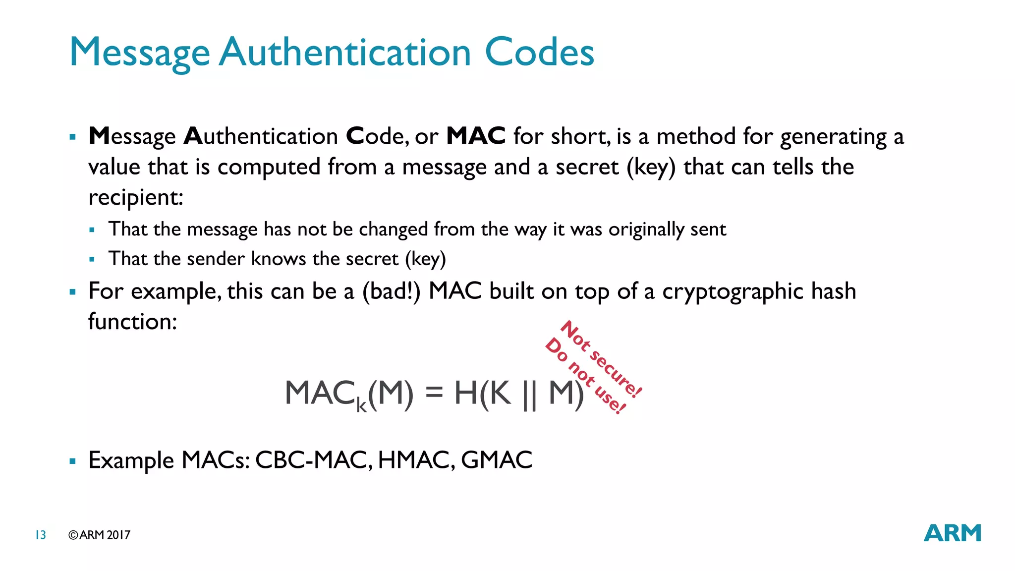 ©ARM 201713
Message Authentication Codes
 Message Authentication Code, or MAC for short, is a method for generating a
value that is computed from a message and a secret (key) that can tells the
recipient:
 That the message has not be changed from the way it was originally sent
 That the sender knows the secret (key)
 For example, this can be a (bad!) MAC built on top of a cryptographic hash
function:
 Example MACs: CBC-MAC, HMAC, GMAC
MACk(M) = H(K || M)
 