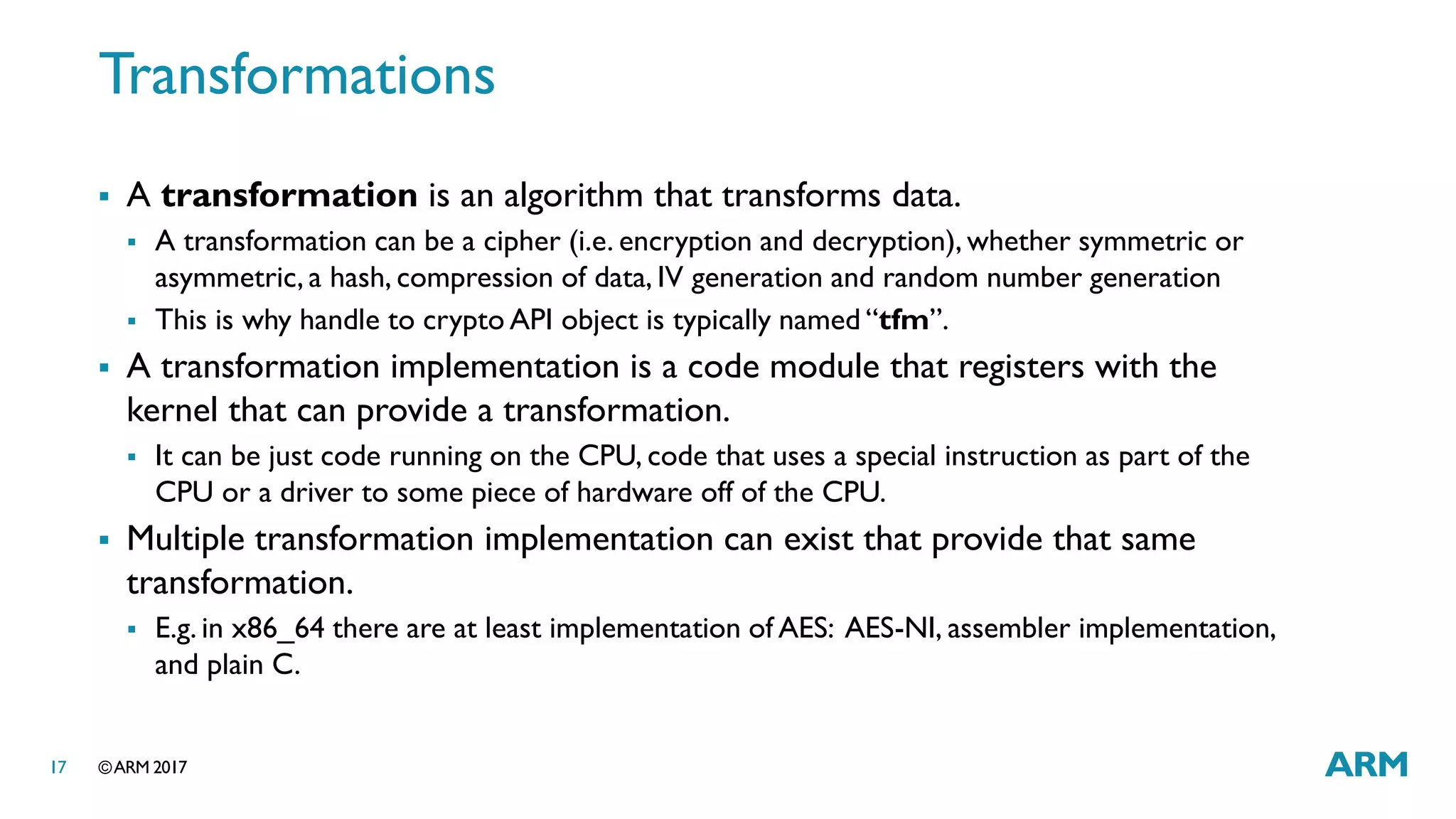©ARM 201717
Transformations
 A transformation is an algorithm that transforms data.
 A transformation can be a cipher (i.e. encryption and decryption), whether symmetric or
asymmetric, a hash, compression of data, IV generation and random number generation
 This is why handle to crypto API object is typically named “tfm”.
 A transformation implementation is a code module that registers with the
kernel that can provide a transformation.
 It can be just code running on the CPU, code that uses a special instruction as part of the
CPU or a driver to some piece of hardware off of the CPU.
 Multiple transformation implementation can exist that provide that same
transformation.
 E.g. in x86_64 there are at least implementation of AES: AES-NI, assembler implementation,
and plain C.
 