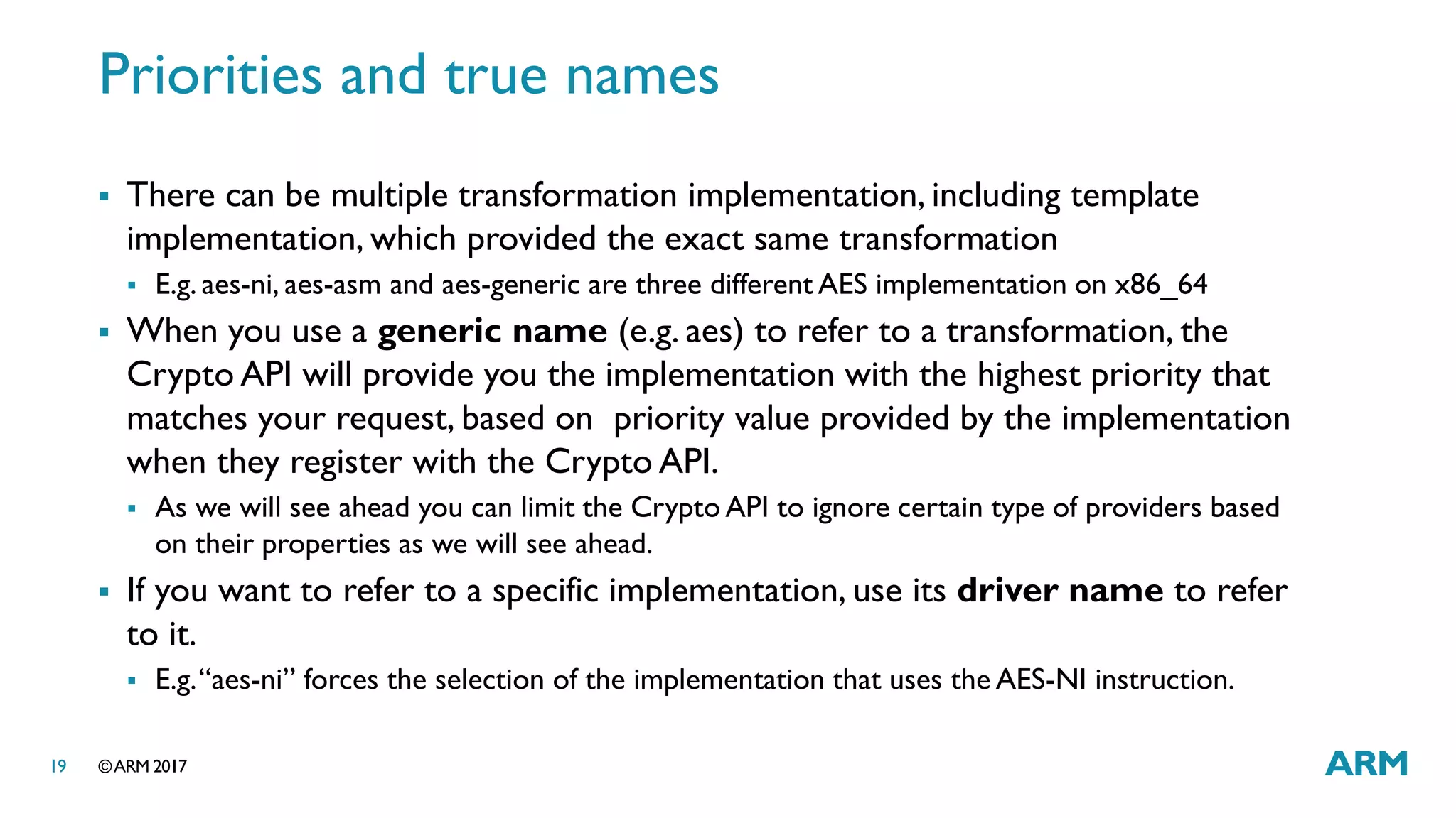 ©ARM 201719
Priorities and true names
 There can be multiple transformation implementation, including template
implementation, which provided the exact same transformation
 E.g. aes-ni, aes-asm and aes-generic are three different AES implementation on x86_64
 When you use a generic name (e.g. aes) to refer to a transformation, the
Crypto API will provide you the implementation with the highest priority that
matches your request, based on priority value provided by the implementation
when they register with the Crypto API.
 As we will see ahead you can limit the Crypto API to ignore certain type of providers based
on their properties as we will see ahead.
 If you want to refer to a specific implementation, use its driver name to refer
to it.
 E.g.“aes-ni” forces the selection of the implementation that uses the AES-NI instruction.
 