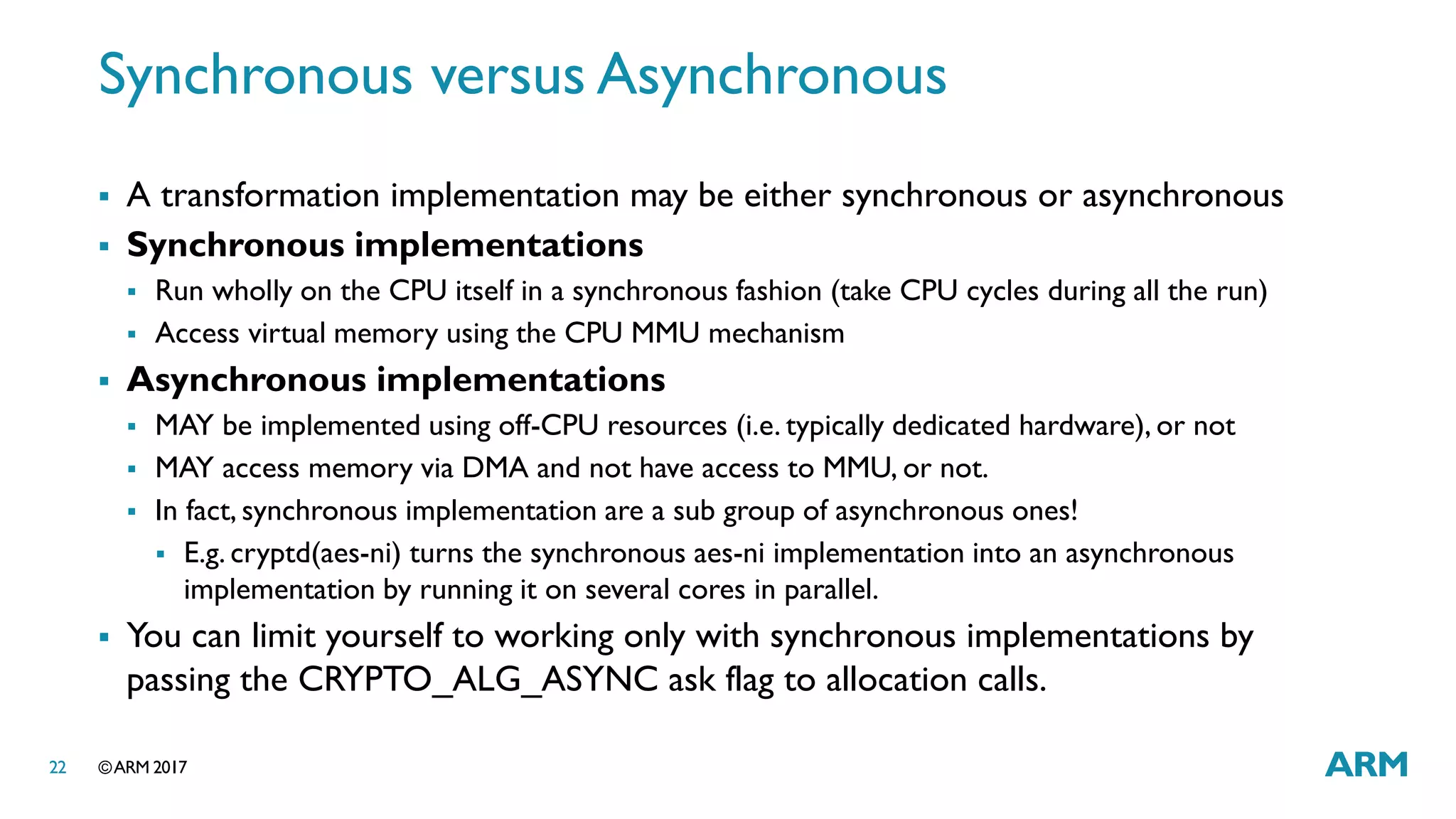 ©ARM 201722
Synchronous versus Asynchronous
 A transformation implementation may be either synchronous or asynchronous
 Synchronous implementations
 Run wholly on the CPU itself in a synchronous fashion (take CPU cycles during all the run)
 Access virtual memory using the CPU MMU mechanism
 Asynchronous implementations
 MAY be implemented using off-CPU resources (i.e. typically dedicated hardware), or not
 MAY access memory via DMA and not have access to MMU, or not.
 In fact, synchronous implementation are a sub group of asynchronous ones!
 E.g. cryptd(aes-ni) turns the synchronous aes-ni implementation into an asynchronous
implementation by running it on several cores in parallel.
 You can limit yourself to working only with synchronous implementations by
passing the CRYPTO_ALG_ASYNC ask flag to allocation calls.
 