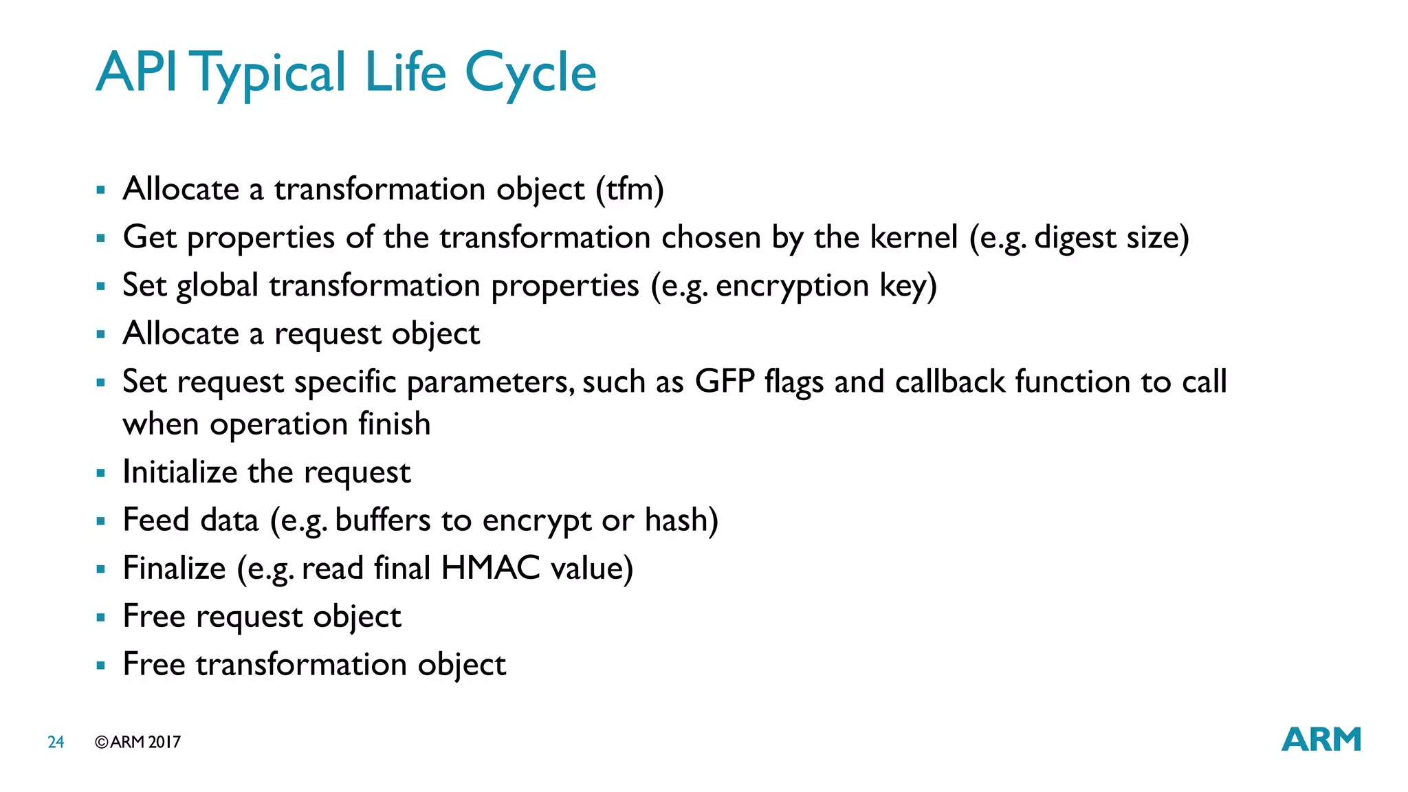 ©ARM 201724
API Typical Life Cycle
 Allocate a transformation object (tfm)
 Get properties of the transformation chosen by the kernel (e.g. digest size)
 Set global transformation properties (e.g. encryption key)
 Allocate a request object
 Set request specific parameters, such as GFP flags and callback function to call
when operation finish
 Initialize the request
 Feed data (e.g. buffers to encrypt or hash)
 Finalize (e.g. read final HMAC value)
 Free request object
 Free transformation object
 