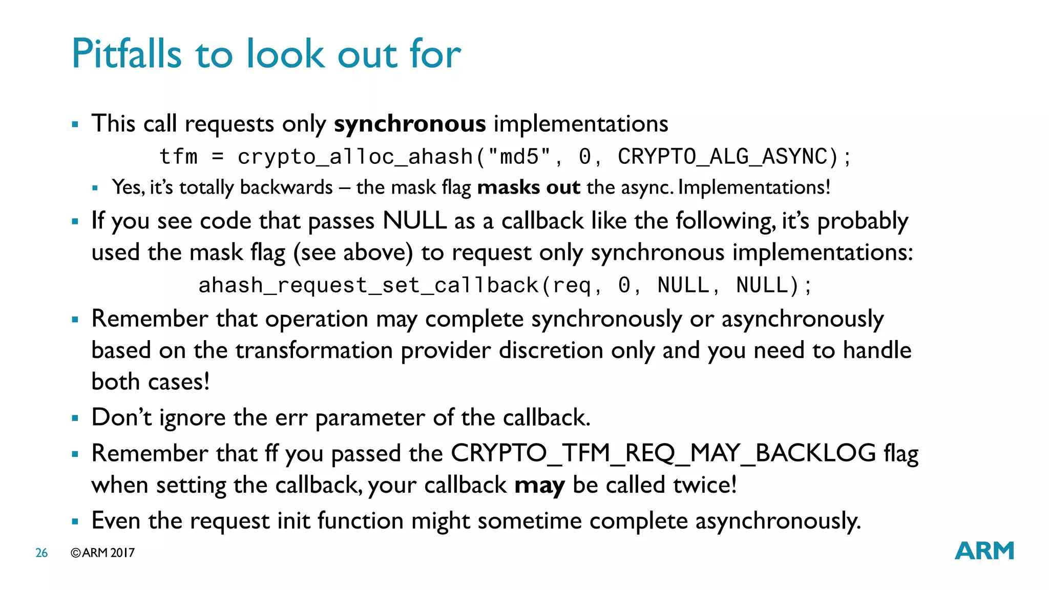 ©ARM 201726
Pitfalls to look out for
 This call requests only synchronous implementations
tfm = crypto_alloc_ahash("md5", 0, CRYPTO_ALG_ASYNC);
 Yes, it’s totally backwards – the mask flag masks out the async. Implementations!
 If you see code that passes NULL as a callback like the following, it’s probably
used the mask flag (see above) to request only synchronous implementations:
ahash_request_set_callback(req, 0, NULL, NULL);
 Remember that operation may complete synchronously or asynchronously
based on the transformation provider discretion only and you need to handle
both cases!
 Don’t ignore the err parameter of the callback.
 Remember that ff you passed the CRYPTO_TFM_REQ_MAY_BACKLOG flag
when setting the callback, your callback may be called twice!
 Even the request init function might sometime complete asynchronously.
 